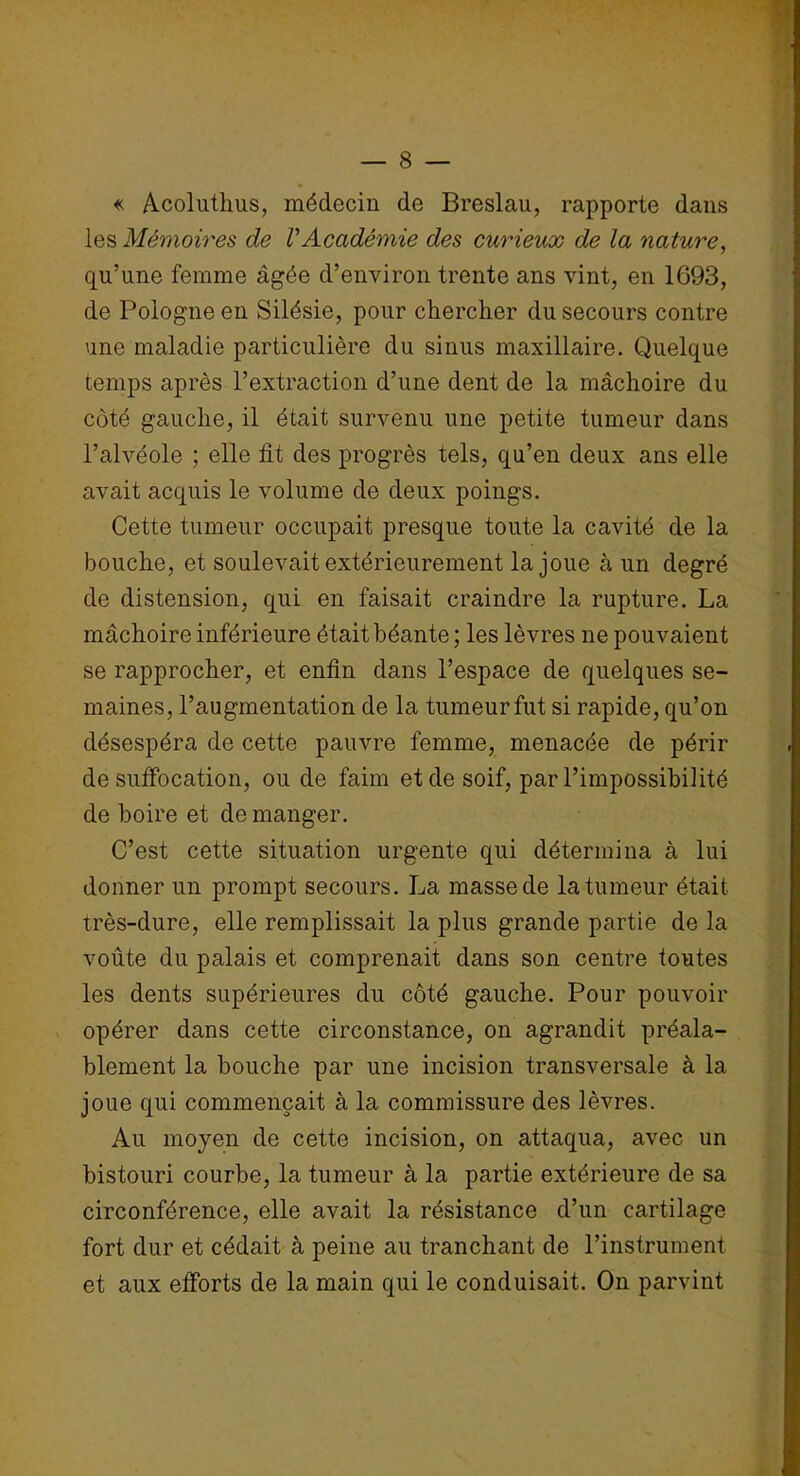 « Acoluthus, médecin de Breslau, rapporte dans les Mémoires de VAcadémie des curieux de la nature, qu’une femme âgée d’environ trente ans vint, en 1693, de Pologne en Silésie, pour chercher du secours contre une maladie particulière du sinus maxillaire. Quelque temps après l’extraction d’une dent de la mâchoire du côté gauche, il était survenu une petite tumeur dans l’alvéole ; elle fit des progrès tels, qu’en deux ans elle avait acquis le volume de deux poings. Cette tumeur occupait presque toute la cavité de la bouche, et soulevait extérieurement la joue à un degré de distension, qui en faisait craindre la rupture. La mâchoire inférieure était béante ; les lèvres ne pouvaient se rapprocher, et enfin dans l’espace de quelques se- maines, l’augmentation de la tumeur fut si rapide, qu’on désespéra de cette pauvre femme, menacée de périr de suffocation, ou de faim et de soif, par l’impossibilité de boire et de manger. C’est cette situation urgente qui détermina à lui donner un prompt secours. La masse de la tumeur était très-dure, elle remplissait la plus grande partie de la voûte du palais et comprenait dans son centre toutes les dents supérieures du côté gauche. Pour pouvoir opérer dans cette circonstance, on agrandit préala- blement la bouche par une incision transversale à la joue qui commençait à la commissure des lèvres. Au moyen de cette incision, on attaqua, avec un bistouri courbe, la tumeur à la partie extérieure de sa circonférence, elle avait la résistance d’un cartilage fort dur et cédait à peine au tranchant de l’instrument et aux efforts de la main qui le conduisait. On parvint
