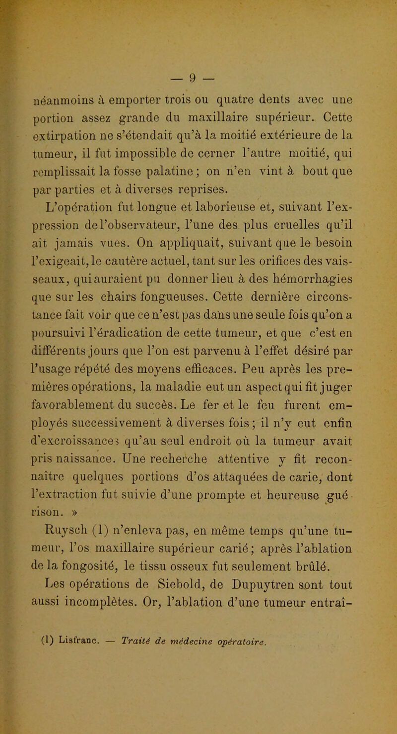 néanmoins à emporter trois ou quatre dents avec une portion assez grande du maxillaire supérieur. Cette extirpation ne s’étendait qu’à la moitié extérieure de la tumeur, il fut impossible de cerner l’autre moitié, qui remplissait la fosse palatine ; on n’en vint à bout que par parties et à diverses reprises. L’opération fut longue et laborieuse et, suivant l’ex- pression de l’observateur, l’une des plus cruelles qu’il ait jamais vues. On appliquait, suivant que le besoin l’exigeait, le cautère actuel, tant sur les orifices des vais- seaux, qui auraient pu donner lieu à des hémorrhagies que sur les chairs fongueuses. Cette dernière circons- tance fait voir que ce n’est pas dans une seule fois qu’on a poursuivi l’éradication de cette tumeur, et que c’est en différents jours que l’on est parvenu à l’effet désiré par l’usage répété des moyens efficaces. Peu après les pre- mières opérations, la maladie eut un aspect qui fit juger favorablement du succès. Le fer et le feu furent em- ployés successivement à diverses fois ; il n’y eut enfin d'excroissances qu’au seul endroit où la tumeur avait » pris naissance. Une recherche attentive y fit recon- naître quelques portions d’os attaquées de carie, dont l’extraction fut suivie d’une prompte et heureuse gué- rison. » Ruysch (1) n’enleva pas, en même temps qu’une tu- meur, l’os maxillaire supérieur carié ; après l’ablation de la fongosité, le tissu osseux fut seulement brûlé. Les opérations de Siebold, de Dupuytren sont tout aussi incomplètes. Or, l’ablation d’une tumeur entraî- (1) Lisfranc. — Traité de médecine opératoire.
