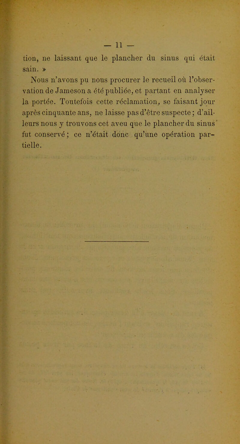 tion, ne laissant que le plancher du sinus qui était sain. » Nous n’avons pu nous procurer le recueil où l’obser- vation de Jameson a été publiée, et partant en analyser la portée. Toutefois cette réclamation, se faisant jour après cinquante ans, ne laisse pas d’être suspecte; d’ail- leurs nous y trouvons cet aveu que le plancher du sinus fut conservé ; ce n’était donc qu’une opération par- tielle.