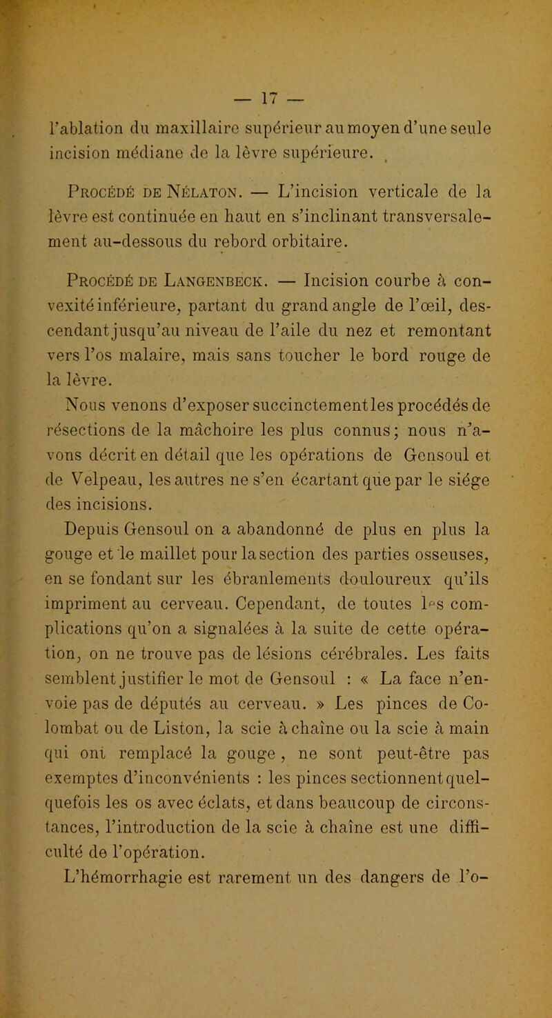 l’ablation du maxillaire supérieur au moyen d’une seule incision médiane de la lèvre supérieure. Procédé de Nélaton. — L’incision verticale de la lèvre est continuée en haut en s’inclinant transversale- ment au-dessous du rebord orbitaire. Procédé de Langenbeck. — Incision courbe à con- vexité inférieure, partant du grand angle de l’œil, des- cendant jusqu’au niveau de l’aile du nez et remontant vers l’os malaire, mais sans toucher le bord rouge de la lèvre. Nous venons d’exposer succinctementles procédés de résections de la mâchoire les plus connus ; nous n’a- vons décrit en détail que les opérations de Gensoul et de Velpeau, les autres ne s’en écartant que par le siège des incisions. Depuis Gensoul on a abandonné de plus en plus la gouge et le maillet pour la section des parties osseuses, en se fondant sur les ébranlements douloureux qu’ils impriment au cerveau. Cependant, de toutes Ds com- plications qu’on a signalées à la suite de cette opéra- tion, on ne trouve pas de lésions cérébrales. Les faits semblent justifier le mot de Gensoul : « La face n’en- voie pas de députés au cerveau. » Les pinces de Co- lombat ou de Liston, la scie à chaîne ou la scie à main qui oni remplacé la gouge, ne sont peut-être pas exemptes d’inconvénients : les pinces sectionnent quel- quefois les os avec éclats, et dans beaucoup de circons- tances, l’introduction de la scie à chaîne est une diffi- culté de l’opération. L’hémorrhagie est rarement un des dangers de l’o-