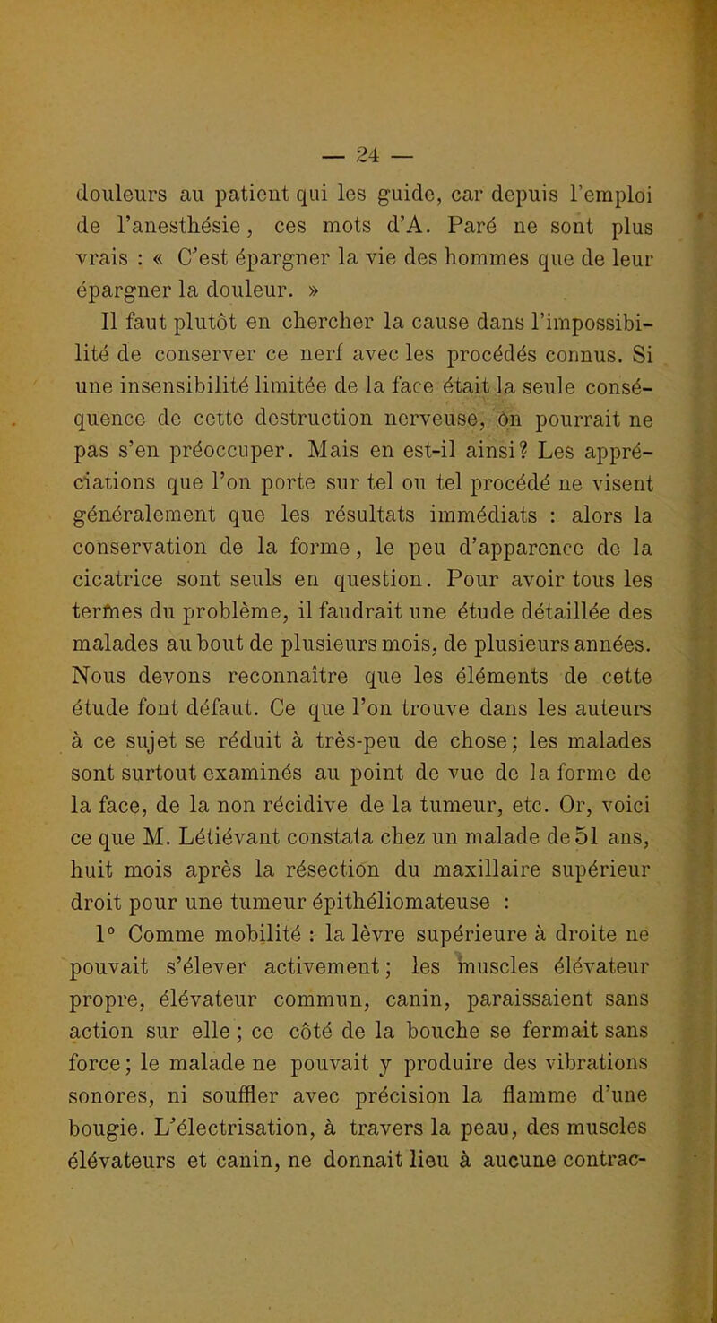 douleurs au patient qui les guide, car depuis l’emploi de l’anesthésie, ces mots d’A. Paré ne sont plus vrais : « C’est épargner la vie des hommes que de leur épargner la douleur. » Il faut plutôt en chercher la cause dans l’impossibi- lité de conserver ce nerf avec les procédés connus. Si une insensibilité limitée de la face était la seule consé- quence de cette destruction nerveuse, ôn pourrait ne pas s’en préoccuper. Mais en est-il ainsi? Les appré- ciations que l’on porte sur tel ou tel procédé ne visent généralement que les résultats immédiats : alors la conservation de la forme, le peu d’apparence de la cicatrice sont seuls en question. Pour avoir tous les terfnes du problème, il faudrait une étude détaillée des malades au bout de plusieurs mois, de plusieurs années. Nous devons reconnaître que les éléments de cette étude font défaut. Ce que l’on trouve dans les auteurs à ce sujet se réduit à très-peu de chose; les malades sont surtout examinés au point de vue de la forme de la face, de la non récidive de la tumeur, etc. Or, voici ce que M. Létiévant constata chez un malade de 51 ans, huit mois après la résection du maxillaire supérieur droit pour une tumeur épithéliomateuse : 1° Comme mobilité : la lèvre supérieure à droite ne pouvait s’élever activement ; les muscles élévateur propre, élévateur commun, canin, paraissaient sans action sur elle ; ce côté de la bouche se fermait sans force ; le malade ne pouvait y produire des vibrations sonores, ni souffler avec précision la flamme d’une bougie. L’électrisation, à travers la peau, des muscles élévateurs et canin, ne donnait lieu à aucune contrac-