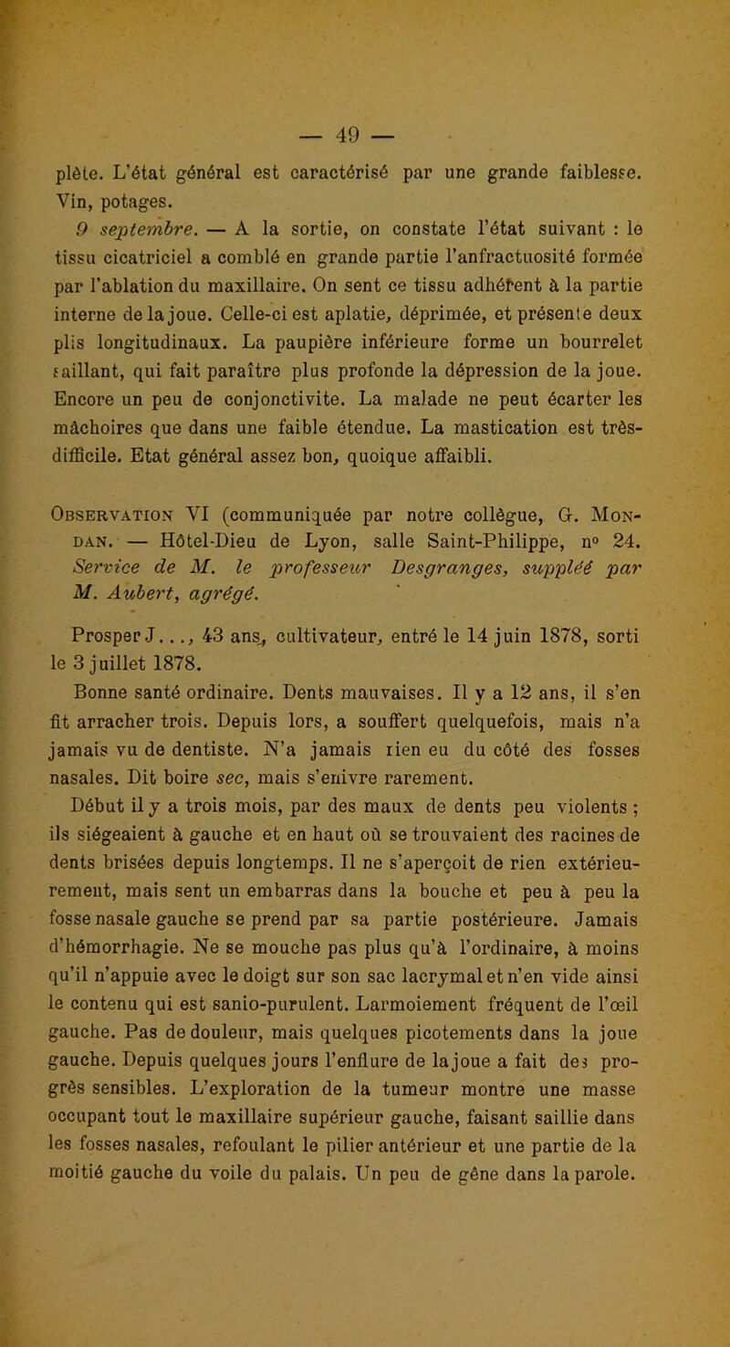 plète. L’état général est caractérisé par une grande faiblesse. Vin, potages. 9 septembre. — A la sortie, on constate l’état suivant : le tissu cicatriciel a comblé en grande partie l’anfractuosité formée par l’ablation du maxillaire. On sent ce tissu adhéfent à la partie interne de la joue. Celle-ci est aplatie, déprimée, et présente deux plis longitudinaux. La paupière inférieure forme un bourrelet saillant, qui fait paraître plus profonde la dépression de la joue. Encore un peu de conjonctivite. La malade ne peut écarter les mâchoires que dans une faible étendue. La mastication est très- difficile. Etat général assez bon, quoique affaibli. Observation VI (communiquée par notre collègue, G. Mon- dan. — Hôtel-Dieu de Lyon, salle Saint-Philippe, n° 24. Service de M. le professeur Desgranges, suppléé par M. Aubert, agrégé. Prosper J..., 43 ans., cultivateur, entré le 14 juin 1878, sorti le 3 juillet 1878. Bonne santé ordinaire. Dents mauvaises. Il y a 12 ans, il s’en fit arracher trois. Depuis lors, a souffert quelquefois, mais n’a jamais vu de dentiste. N’a jamais lien eu du côté des fosses nasales. Dit boire sec, mais s’enivre rarement. Début il y a trois mois, par des maux de dents peu violents ; ils siégeaient à gauche et en haut où se trouvaient des racines de dents brisées depuis longtemps. Il ne s’aperçoit de rien extérieu- rement, mais sent un embarras dans la bouche et peu à peu la fosse nasale gauche se prend par sa partie postérieure. Jamais d’hémorrhagie. Ne se mouche pas plus qu’à l’ordinaire, à moins qu’il n’appuie avec le doigt sur son sac lacrymal et n’en vide ainsi le contenu qui est sanio-purulent. Larmoiement fréquent de l’œil gauche. Pas de douleur, mais quelques picotements dans la joue gauche. Depuis quelques jours l’enflure de lajoue a fait des pro- grès sensibles. L’exploration de la tumeur montre une masse occupant tout le maxillaire supérieur gauche, faisant saillie dans les fosses nasales, refoulant le pilier antérieur et une partie de la moitié gauche du voile du palais. Un peu de gêne dans la parole.