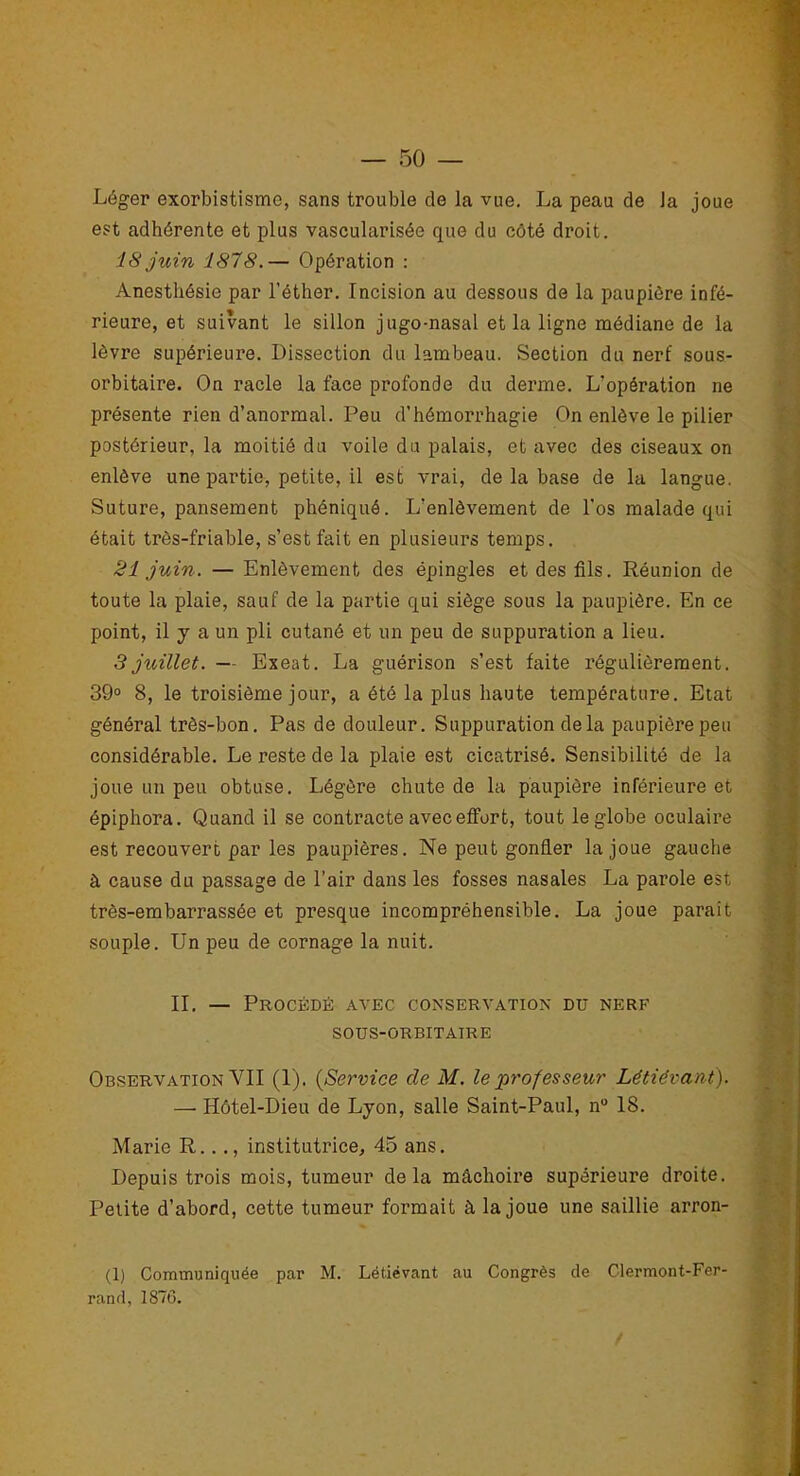 Léger exorbistisme, sans trouble de la vue. La peau de Ja joue est adhérente et plus vascularisée que du côté droit. 18 juin 1878.— Opération : Anesthésie par l’éther. Incision au dessous de la paupière infé- rieure, et suivant le sillon jugo-nasal et la ligne médiane de la lèvre supérieure. Dissection du lambeau. Section du nerf sous- orbitaire. On racle la face profonde du derme. L'opération ne présente rien d’anormal. Peu d’hémorrhagie On enlève le pilier postérieur, la moitié du voile du palais, et avec des ciseaux on enlève une partie, petite, il est vrai, de la base de la langue. Suture, pansement phéniqué. L’enlèvement de l'os malade qui était très-friable, s’est fait en plusieurs temps. 21 juin. — Enlèvement des épingles et des fils. Réunion de toute la plaie, sauf de la partie qui siège sous la paupière. En ce point, il y a un pli cutané et un peu de suppuration a lieu. 3 juillet. — Exeat. La guérison s’est faite régulièrement. 39° 8, le troisième jour, a été la plus haute température. Etat général très-bon. Pas de douleur. Suppuration de la paupière peu considérable. Le reste de la plaie est cicatrisé. Sensibilité de la joue un peu obtuse. Légère chute de la paupière inférieure et épiphora. Quand il se contracte avec effort, tout le globe oculaire est recouvert par les paupières. Ne peut gonfler la joue gauche à cause du passage de l’air dans les fosses nasales La parole est très-embarrassée et presque incompréhensible. La joue parait souple. Un peu de cornage la nuit. II. — Procédé avec conservation du nerf SOUS-ORBITAIRE Observation YII (1). (Service de M. le professeur Létiévant). — Hôtel-Dieu de Lyon, salle Saint-Paul, n° 18. Marie R..., institutrice, 45 ans. Depuis trois mois, tumeur delà mâchoire supérieure droite. Petite d’abord, cette tumeur formait à la joue une saillie arron- (1) Communiquée par M. Létiévant au Congrès de Clermont-Fer-