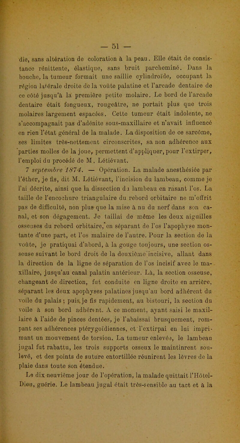 die, sans altération de coloration à la peau. Elle était de consis- tance rénittente, élastique, sans bruit parcheminé. Dans la bouche, la tumeur formait une saillie cylindroïde, occupant la région latérale droite delà voûte palatine et l’arcade dentaire de ce côté jusqu’à la première petite molaire. Le bord de l’arcade dentaire était fongueux, rougeâtre, ne portait plus que trois molaires largement espacées. Cette tumeur était indolente, ne s’accompagnait pas d’adénite sous-maxillaire et n’avait influencé en rien l’état général de la malade. La disposition de ce sarcôme, ses limites très-nettement circonscrites, sa non adhérence aux 'parties molles de la joue, permettent d’appliquer, pour l’extirper, l’emploi du procédé de M. Létiévant. 7 septembre 1874. — Opération. La malade anesthésiée par l’éther, je fis, dit M. Létiévant, l’incision du lambeau, comme je l’ai décrite, ainsi que la dissection du lambeau en rasant l’os. La taille de l’encocliure triangulaire du rebord orbitaire ne m’offrit pas de difficulté, non plus-que la mise à nu du nerf dans son ca- nal, et son dégagement. Je taillai de même les deux aiguilles osseuses du rebord orbitaire, en séparant de l’os l’apophyse mon- tante d’une part, et l’os malaire de l’autre. Pour la section de la voûte, je pratiquai d’abord, à la gouge toujours, une section os- seuse suivant le bord droit de la deuxiôme'incisive, allant dans la direction de la ligne de séparation de l’os incisif avec le ma- xillaire, jusqu’au canal palatin antérieur. Là, la section osseuse, changeant de direction, fut conduite en ligne droite en arrière, séparant les deux apophyses palatines jusqu’au bord adhérent du voile du palais ; puis, je fis rapidement, au bistouri, la section du voile à son bord adhérent. A ce moment, ayant saisi le maxil- laire à l’aide de pinces dentées, je l’abaissai brusquement, rom- pant ses adhérences ptérygoïdiennes, et l’extirpai en lui impri- mant un mouvement de torsion. La tumeur enlevée, le lambeau jugal fut rabattu, les trois supports osseux le maintinrent sou- levé, et des points de suture entortillée réunirent les lèvres de la plaie dans toute son étendue. Le dix-neuvième jour de l’opération, la malade quittait l’Hôtel- Dieu, guérie. Le lambeau jugal était très-sensible au tact et à la
