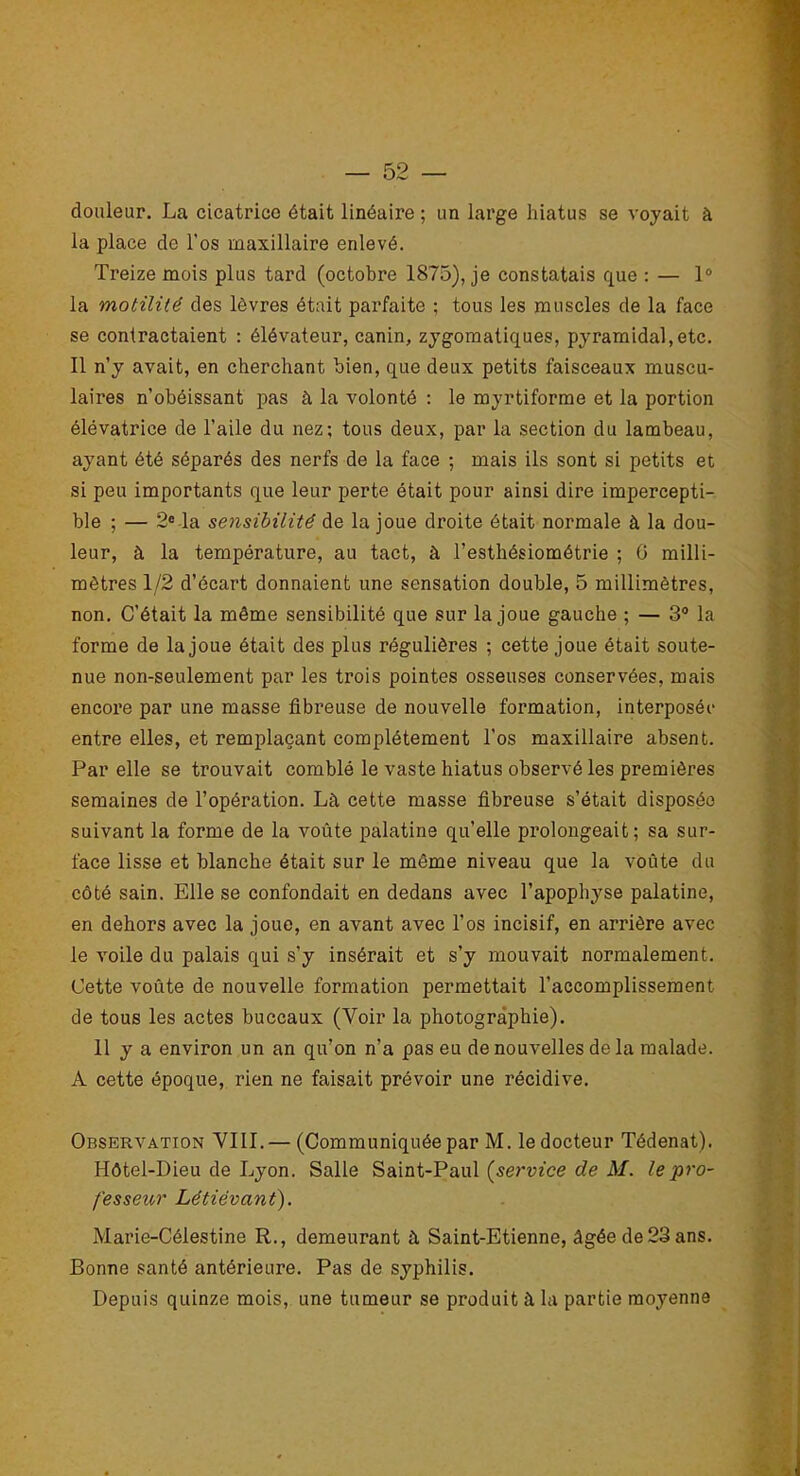 douleur. La cicatrice était linéaire ; un large hiatus se voyait à la place de l'os maxillaire enlevé. Treize mois plus tard (octobre 1875), je constatais que : — 1° la motilité des lèvres était parfaite ; tous les muscles de la face se contractaient : élévateur, canin, zygomatiques, pyramidal,etc. Il n’y avait, en cherchant bien, que deux petits faisceaux muscu- laires n’obéissant pas à la volonté : le myrtiforme et la portion élévatrice de l’aile du nez; tous deux, par la section du lambeau, ayant été séparés des nerfs de la face ; mais ils sont si petits et si peu importants que leur perte était pour ainsi dire impercepti- ble ; — 2e la sensibilité de la joue droite était normale à la dou- leur, à la température, au tact, à l’esthésiométrie ; 0 milli- mètres 1/2 d’écart donnaient une sensation double, 5 millimètres, non. C’était la même sensibilité que sur la joue gauche ; — 3° la forme de la joue était des plus régulières ; cette joue était soute- nue non-seulement par les trois pointes osseuses conservées, mais encore par une masse fibreuse de nouvelle formation, interposée entre elles, et remplaçant complètement l’os maxillaire absent. Par elle se trouvait comblé le vaste hiatus observé les premières semaines de l’opération. Là cette masse fibreuse s’était disposée suivant la forme de la voûte palatine qu’elle prolongeait; sa sur- face lisse et blanche était sur le même niveau que la voûte du côté sain. Elle se confondait en dedans avec l’apophyse palatine, en dehors avec la joue, en avant avec l’os incisif, en arrière avec le voile du palais qui s’y insérait et s’y mouvait normalement. Cette voûte de nouvelle formation permettait l’accomplissement de tous les actes buccaux (Voir la photographie). 11 y a environ un an qu’on n’a pas eu de nouvelles de la malade. A cette époque, rien ne faisait prévoir une récidive. Observation VIII.— (Communiquée par M. le docteur Tédenat). Hôtel-Dieu de Lyon. Salle Saint-Paul {service de M. le pro- fesseur Létiévant). Marie-Célestine R., demeurant à Saint-Etienne, âgée de23 ans. Bonne santé antérieure. Pas de syphilis. Depuis quinze mois, une tumeur se produit à la partie moyenne