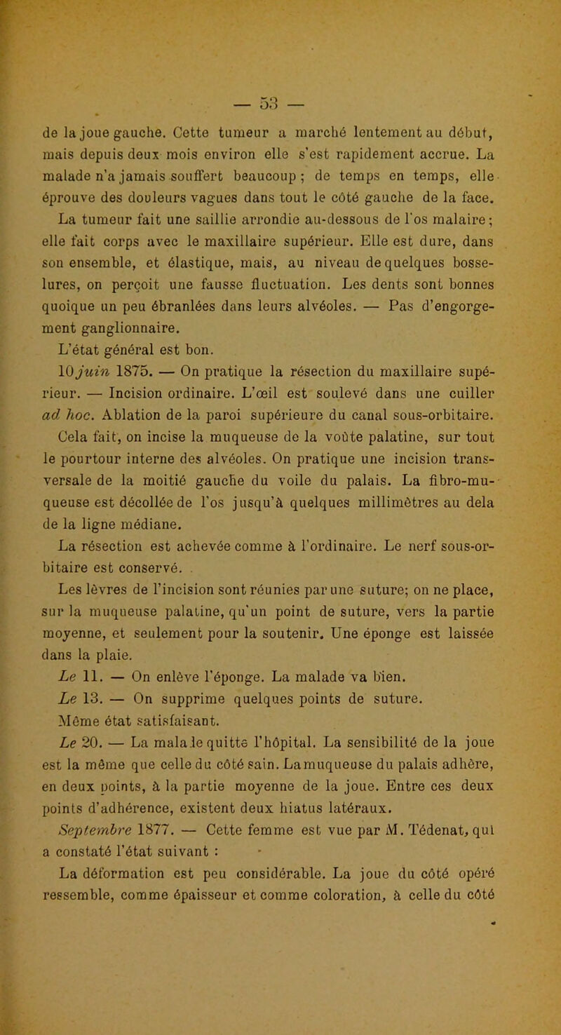 de la joue gauche. Cette tumeur a marché lentement au début, mais depuis deux mois environ elle s’est rapidement accrue. La malade n’a jamais souffert beaucoup; de temps en temps, elle éprouve des douleurs vagues dans tout le côté gauche de la face. La tumeur fait une saillie arrondie au-dessous de l'os malaire; elle fait corps avec le maxillaire supérieur. Elle est dure, dans son ensemble, et élastique, mais, au niveau de quelques bosse- lures, on perçoit une fausse fluctuation. Les dents sont bonnes quoique un peu ébranlées dans leurs alvéoles. — Pas d’engorge- ment ganglionnaire. L’état général est bon. 10 juin 1875. — On pratique la résection du maxillaire supé- rieur. — Incision ordinaire. L’œil est soulevé dans une cuiller ad hoc. Ablation de la paroi supérieure du canal sous-orbitaire. Cela fait, on incise la muqueuse de la voûte palatine, sur tout le pourtour interne des alvéoles. On pratique une incision trans- versale de la moitié gauche du voile du palais. La fibro-mu- queuse est décollée de l’os jusqu’à quelques millimètres au delà de la ligne médiane. La résection est achevée comme à l’ordinaire. Le nerf sous-or- bitaire est conservé. . Les lèvres de l’incision sont réunies par une suture; on ne place, sur la muqueuse palatine, qu'un point de suture, vers la partie moyenne, et seulement pour la soutenir. Une éponge est laissée dans la plaie. Le 11. — On enlève l’éponge. La malade va bien. Le 13. — On supprime quelques points de suture. Môme état satisfaisant. Le 20. — La malale quitte l’hôpital. La sensibilité de la joue est la môme que celle du côté sain. Lamuqueuse du palais adhère, en deux noints, à la partie moyenne de la joue. Entre ces deux points d’adhérence, existent deux hiatus latéraux. Septembre 1877. — Cette femme est vue par M. Tédenat, qui a constaté l’état suivant : La déformation est peu considérable. La joue du côté opéré ressemble, comme épaisseur et comme coloration, à celle du côté