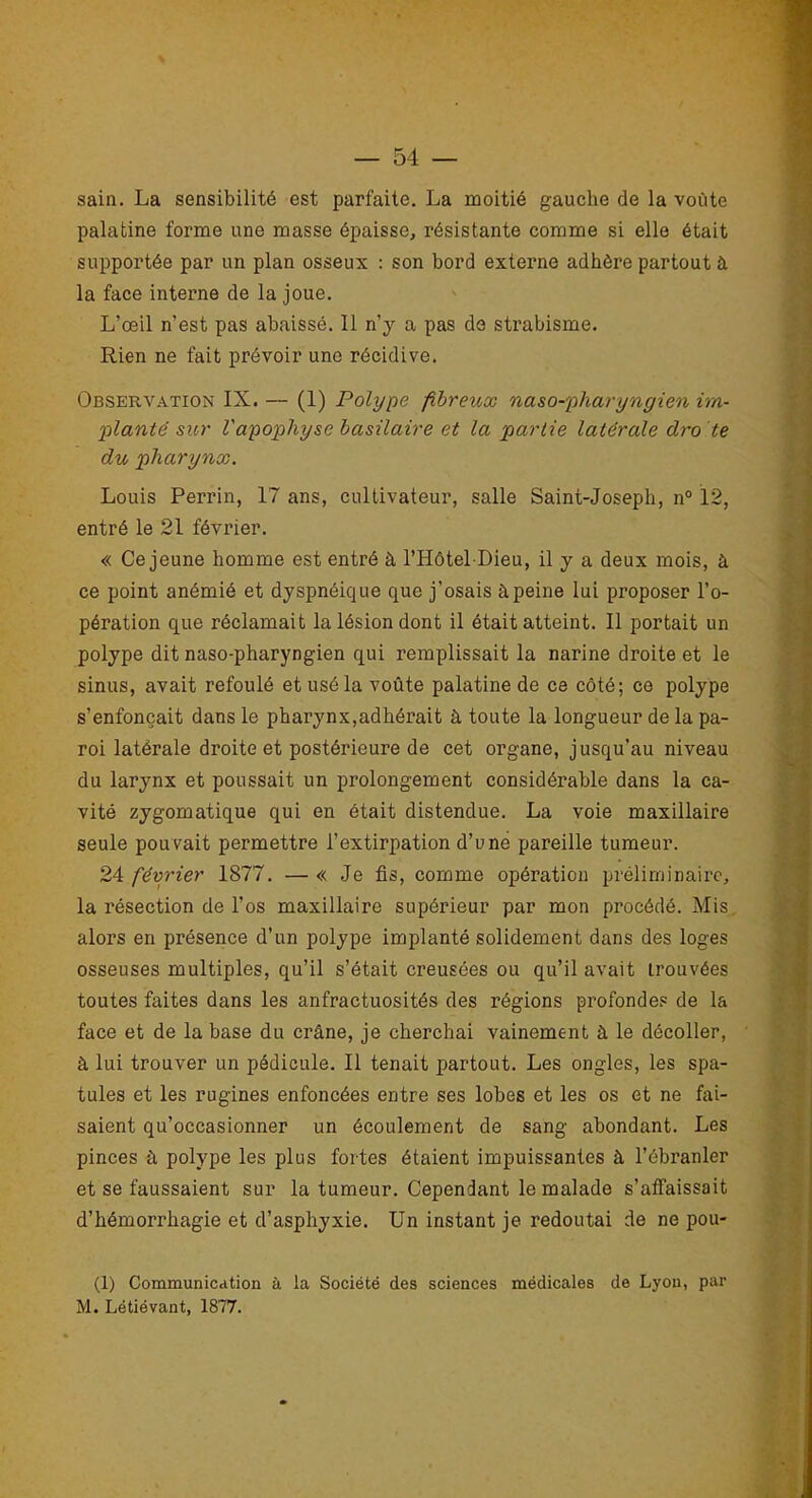 sain. La sensibilité est parfaite. La moitié gauche de la voûte palatine forme une masse épaisse, résistante comme si elle était supportée par un plan osseux : son bord externe adhère partout à la face interne de la joue. L’œil n’est pas abaissé. 11 n’y a pas de strabisme. Rien ne fait prévoir une récidive. Observation IX. — (1) Polype fibreux naso-pharyngien im- planté sur Vapophyse basilaire et la partie latérale dro te du pharynx. Louis Perrin, 17 ans, cultivateur, salle Saint-Joseph, n° 12, entré le 21 février. « Ce jeune homme est entré à l’Hôtel Dieu, il y a deux mois, à ce point anémié et dyspnéique que j’osais à peine lui proposer l’o- pération que réclamait la lésion dont il était atteint. Il portait un polype dit naso-pharyngien qui remplissait la narine droite et le sinus, avait refoulé et usé la voûte palatine de ce côté; ce polype s’enfoncait dans le pharynx,adhérait à toute la longueur de la pa- roi latérale droite et postérieure de cet organe, jusqu’au niveau du larynx et poussait un prolongement considérable dans la ca- vité zygomatique qui en était distendue. La voie maxillaire seule pouvait permettre l’extirpation d’une pareille tumeur. 24 février 1877. — « Je fis, comme opération préliminaire, la résection de l’os maxillaire supérieur par mon procédé. Mis alors en présence d’un polype implanté solidement dans des loges osseuses multiples, qu’il s’était creusées ou qu’il avait trouvées toutes faites dans les anfractuosités des régions profondes de la face et de la base du crâne, je cherchai vainement à le décoller, à lui trouver un pédicule. Il tenait partout. Les ongles, les spa- tules et les rugines enfoncées entre ses lobes et les os et ne fai- saient qu’occasionner un écoulement de sang abondant. Les pinces à polype les plus fortes étaient impuissantes à l’ébranler et se faussaient sur la tumeur. Cependant le malade s’affaissait d’hémorrhagie et d’asphyxie. Un instant je redoutai de ne pou- (1) Communication à la Société des sciences médicales de Lyon, par M. Létiévant, 1877.