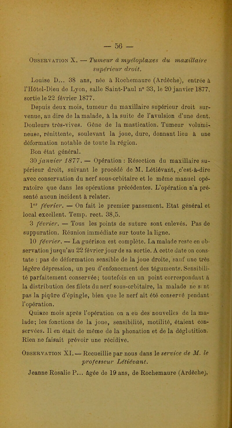 Observation X. — Tumeur à myéloplaxes du maxillaire supérieur droit. Louise D... 38 ans, née à Iiocheraaure (Ardèche), entrée à l’Hôtel-Dieu de Lyon, salle Saint-Paul n° 33, le 20 janvier 1877. sortie le 22 février 1877. Depuis deux mois, tumeur du maxillaire supérieur droit sur- venue, au dire de la malade, à la suite de l’avulsion d’une dent. Douleurs très-vives. Gêne de la mastication. Tumeur volumi- neuse, rénittente, soulevant la joue, dure, donnant lieu à une déformation notable de toute la région. Bon état général. 30 janvier 1877. — Opération : Résection du maxillaire su- périeur droit, suivant le procédé de M. Létiévant, .c’est-à-dire avec conservation du nerf sous-orbitaire et le môme manuel opé- ratoire que dans les opérations précédentes. L’opération n’a pré- senté aucun incident à relater. 1er février. — On fait le premier pansement. Etat général et local excellent. Temp. rect. 38,5. 3 février. — Tous les points de suture sont enlevés. Pas de suppuration. Réunion immédiate sur toute la ligne. 10 février. — La guérison est complète. La malade reste en ob- servation jusqu’au 22 février jour de sa sortie. A cette date on cons- tate : pas de déformation sensible de la joue droite, sauf une très légère dépression, un peu d’enfoncement des téguments. Sensibili- té parfaitement conservée; toutefois en un point correspondant à la distribution des filets du nerf sous-orbitaire, la malade ne sent pas la piqûre d’épingle, bien que le nerf ait été conservé pendant l’opération. Quinze mois après l’opération on a eu des nouvelles de la ma- lade; les fonctions de la joue, sensibilité, motilité, étaient con- servées. Il en était de même de la phonation et de la déglutition. Rien ne faisait prévoir une récidive. Observation XI. — Recueillie par nous dans le service de M. le professeur Létiévant. Jeanne Rosalie P... âgée de 19 ans, de Rochemaure (Ardèchej,