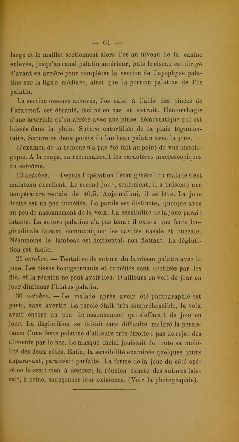 large et le maillet sectionnent alors l’os au niveau de la canine enlevée, jusqu’au canal palatin antérieur, puis le ciseau est dirigé d’avant en arrière pour compléter la section de l’apophyse pala- tine sur la ligne médiane, ainsi que la portion palatine de l’os palatin. La section osseuse achevée, l’os saisi à l’aide des pinces de Farabœuf, est ébranlé, incliné en bas et extrait. Hémorrhagie d’une artériole qu’on arrête avec une pince hémostatique qui est laissée dans la plaie. Suture entortillée de la plaie tégumen- taire. Suture en deux points du lambeau palatin avec la joue. L’examen de la tumeur n’a pas été fait au point de vue histolo- gique. A la coupe, on reconnaissait les caractères macroscopiques du sarcôme. 13 octobre. — Depuis l'opération l’état général du malade s’est maintenu excellent. Le second jour, seulement, il a présenté une température rectale de 40,5. Aujourd’hui, il se lève. La joue droite est un peu tuméfiée. La parole est distincte, quoique avec un peu de nasonnement delà voix. La sensibilité de la joue paraît intacte. La suture palatine n'a pas tenu ; il existe une fente lon- gitudinale faisant communiquer les cavités nasale et buccale. Néanmoins le lambeau est horizontal, non flottant. La dégluti- tion est facile. 21 octobre. — Tentative de suture du lambeau palatin avec la joue. Les tissus bourgeonnants et tuméfiés sont déchirés par les fils, et la réunion ne peut avoir lieu. D’ailleurs on voit de jour en jour diminuer l’hiatus palatin. 30 octobre. — Le malade après avoir été photographié est parti, sans avertir. La parole était très-compréhensible, la voix avait encore un peu de nasonnement qui s’effacait de jour en jour. La déglutition se faisait sans difficulté malgré la persis- tance d’une fente palatine d’ailleurs très-étroite ; pas de rejet des aliments par le nez. Le masque facial jouissait de toute sa mobi- lité des deux côtés. Enfin, la sensibilité examinée quelques jours auparavant, paraissait parfaite. La forme delà joue du côté opé- ré ne laissait rien à désirer; la réunion exacte des sutures lais- sait, à peine, soupçonner leur existence. (Voir la photographie).