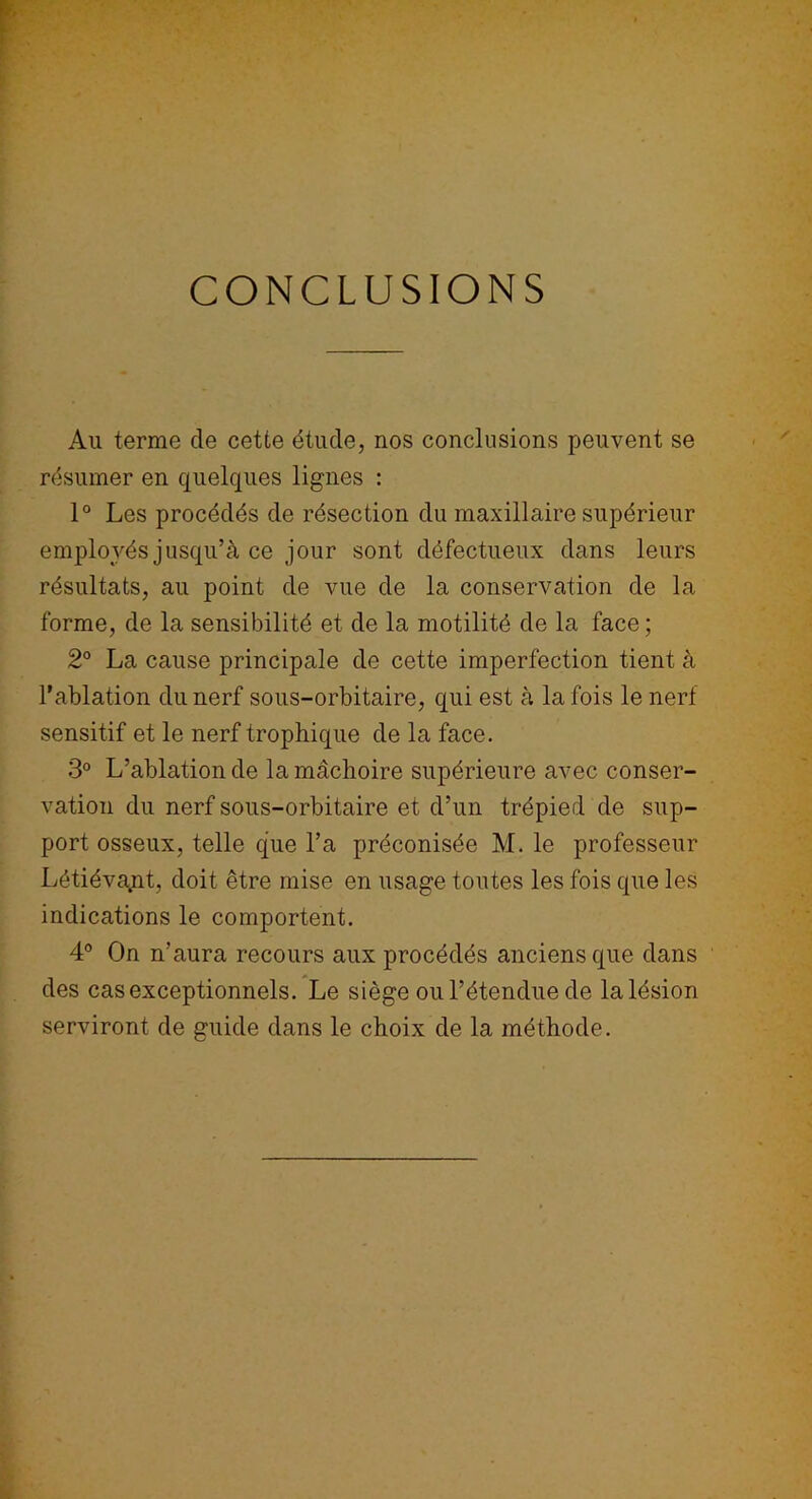CONCLUSIONS Au terme de cette étude, nos conclusions peuvent se résumer en quelques lignes : 1° Les procédés de résection du maxillaire supérieur employés jusqu’à ce jour sont défectueux dans leurs résultats, au point de vue de la conservation de la forme, de la sensibilité et de la motilité de la face ; 2° La cause principale de cette imperfection tient à l’ablation du nerf sous-orbitaire, qui est à la fois le nerf sensitif et le nerf trophique de la face. 3° L’ablation de la mâchoire supérieure avec conser- vation du nerf sous-orbitaire et d’un trépied de sup- port osseux, telle que l’a préconisée M. le professeur Létiéva.nt, doit être mise en usage toutes les fois que les indications le comportent. 4° On n’aura recours aux procédés anciens que dans des cas exceptionnels. Le siège ou l’étendue de la lésion serviront de guide dans le choix de la méthode.