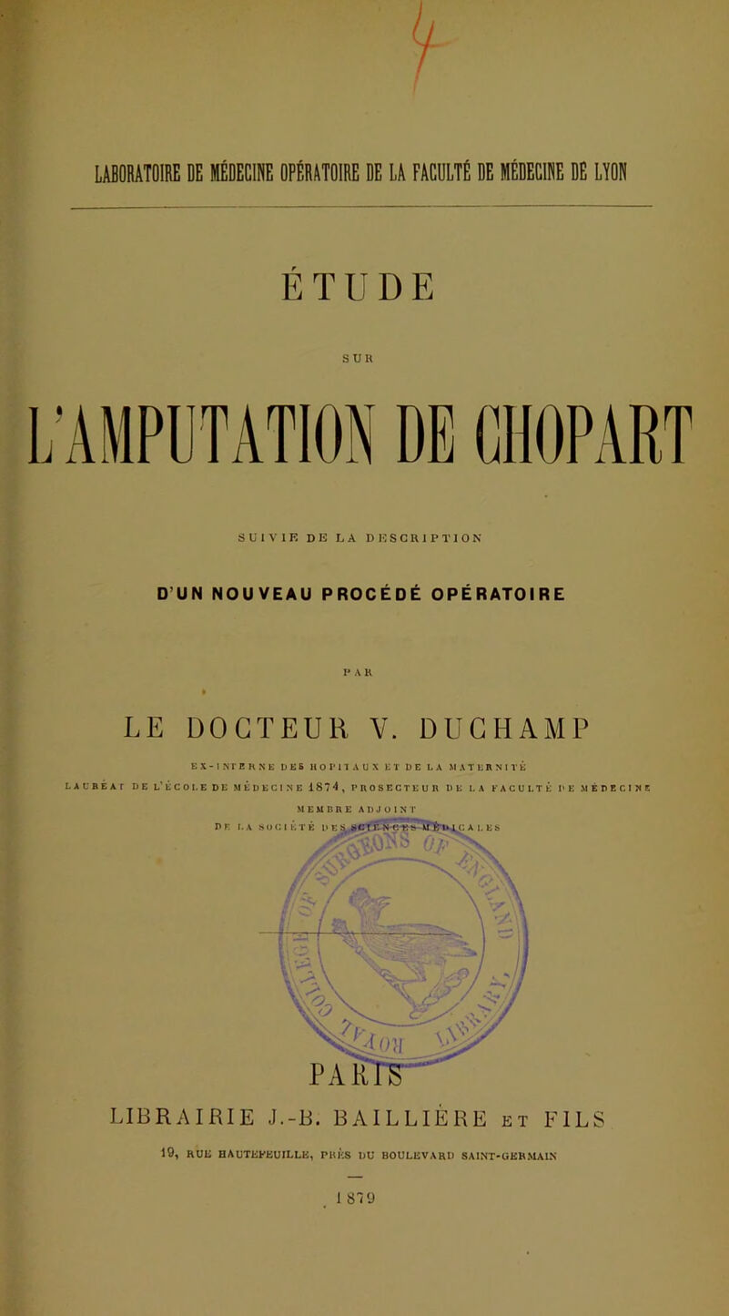 / LABORATOIRE DE MÉDECINE OPÉRATOIRE DE LA FACULTÉ DE MÉDECINE DE LYON É T U D E SUR SUIVIE DE LA DESCRIPTION D’UN NOUVEAU PROCÉDÉ OPÉRATOIRE V A R LE DOCTEUR V. DUCHAMP EX-INTERNE DES HOPITAUX ET DE LA MATERNITE LAURÉAT DE L'ÉCOLE DE MEDECINE 1874, PROSECTEUR DE LA FACULTÉ DE MÉDECINE M E M B R E ADJOINT LIBRAIRIE J.-B. BAILLIÈRE et FILS 19, RUE HAUTKEEUILLB, PUES DU BOULEVARD SA INT-GERMAIN 1 819