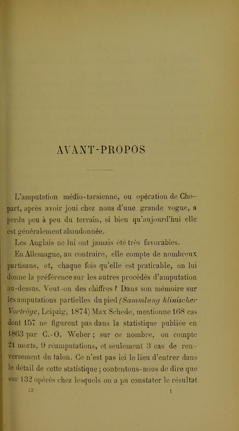 AVANT-PROPOS L’amputation médio-tarsienne, ou opération de Gho- part, après avoir joui chez nous d'une grande vogue, a perdu peu à peu du terrain, si bien qu'aujourd’hui elle est généralement abandonnée. Les Anglais ne lui ont jamais été très favorables. En Allemagne, au contraire, elle compte de nombreux partisans, et, chaque fois qu’elle est praticable, on lui donne la préférence sur les autres procédés d’amputation au-dessus. Veut-on des chiffres? Dans son mémoire sur les amputations partielles du pied (Sammlung klinischer Vorlrüge, Leipzig, 1874) Max Schede, mentionne 168 cas dont 157 ne figurent pas dans la statistique publiée en 1863 par G.-O. Weber; sur ce nombre, on compte -1 morts, U réamputations, et seulement 3 cas de ren- versement du talon. Ge n’est pas ici le lieu d’entrer dans le détail de cette statistique ; contentons-nous de dire que sur 132 opérés chez lesquels on a pu constater le résultat î