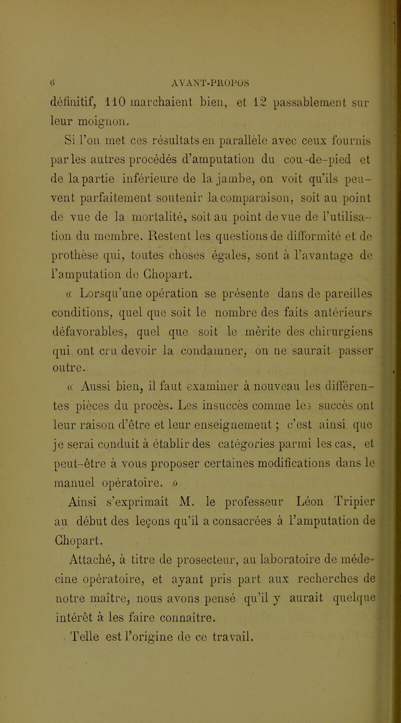 définitif, 110 marchaient bien, et 12 passablement sur leur moignon. Si l’on met ces résultats en parallèle avec ceux fournis par les autres procédés d’amputation du cou-de-pied et de la partie inférieure de la jambe, on voit qu’ils peu- vent parfaitement soutenir la comparaison, soit au point de vue de la mortalité, soit au point de vue de l’utilisa- tion du membre. Restent les questions de difformité et de prothèse qui, toutes choses égales, sont à l’avantage de l’amputation de Chopart. « Lorsqu’une opération se présente dans de pareilles conditions, quel que soit le nombre des faits antérieurs défavorables, quel que soit le mérite des chirurgiens qui ont cru devoir la condamner, on ne saurait passer outre. « Aussi bien, il faut examiner à nouveau les différen- tes pièces du procès. Les insuccès comme les succès ont leur raison d’être et leur enseignement ; c’est ainsi que je serai conduit à établir des catégories parmi les cas, et peut-être à vous proposer certaines modifications dans le manuel opératoire. » Ainsi s’exprimait M. le professeur Léon Tripier au début des leçons qu’il a consacrées à l’amputation de Chopart. Attaché, à titre de prosecteur, au laboratoire de méde- cine opératoire, et ayant pris part aux recherches de notre maître, nous avons pensé qu’il y aurait quelque intérêt à les faire connaître. Telle est l’orieine de ce travail.