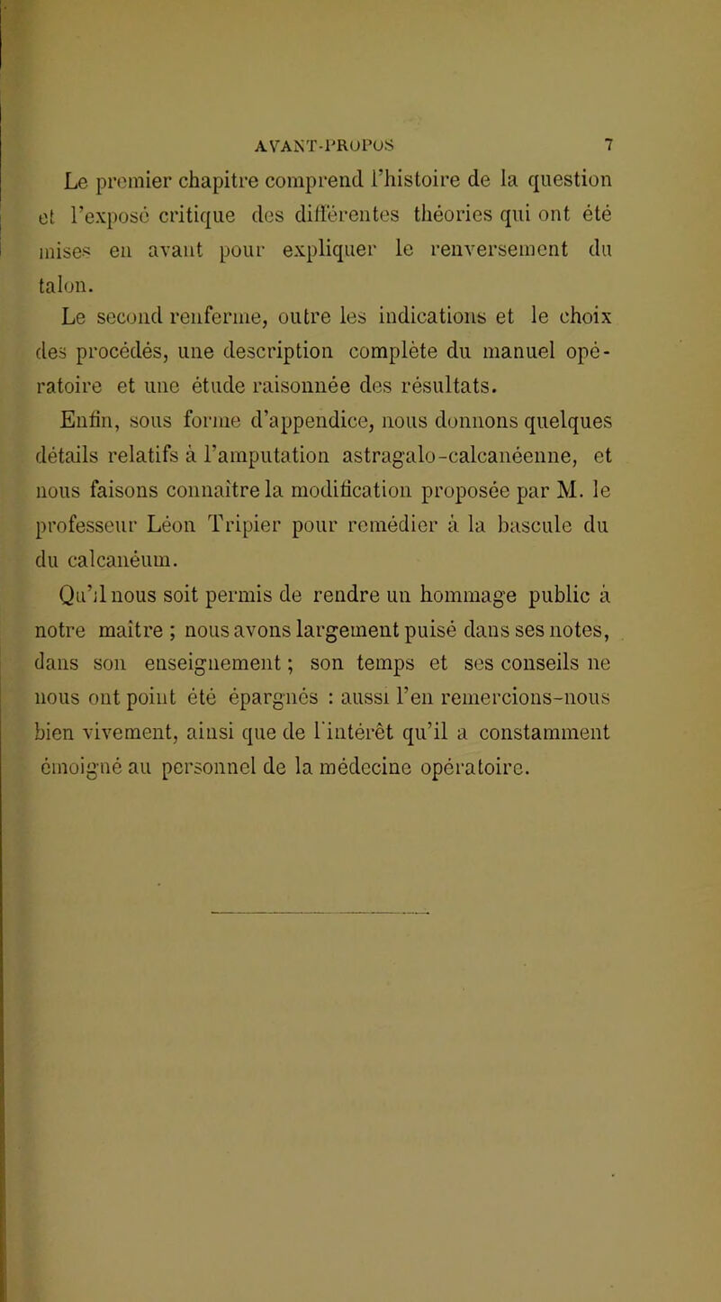 Le premier chapitre comprend l’histoire de la question et l’expose critique des différentes théories qui ont été mises en avant pour expliquer le renversement du talon. Le second renferme, outre les indications et le choix des procédés, une description complète du manuel opé- ratoire et une étude raisonnée des résultats. Enfin, sous forme d’appendice, nous donnons quelques détails relatifs à l’amputation astrag'alo-calcanéenne, et nous faisons connaître la modification proposée par M. le professeur Léon Tripier pour remédier à la bascule du du calcanéum. Qu’il nous soit permis de rendre un hommage public à notre maître ; nous avons largement puisé dans ses notes, dans son enseignement ; son temps et ses conseils ne nous ont point été épargnés : aussi l’en remercions-nous bien vivement, ainsi que de l'intérêt qu’il a constamment émoigné au personnel de la médecine opératoire.