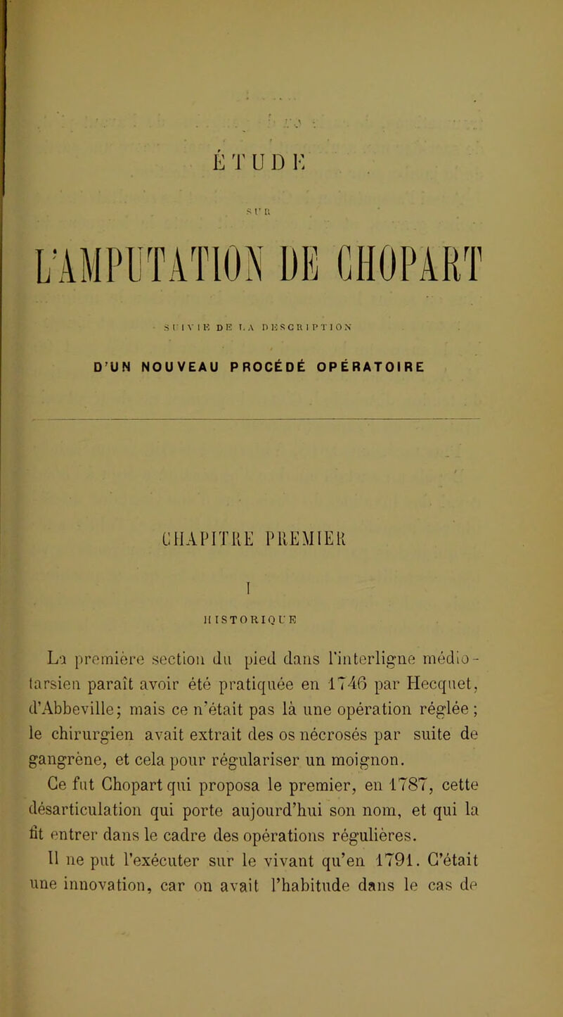 E T U J) K s r a SUIVIE DE I. A DESCRIPTION D’UN NOUVEAU PROCÉDÉ OPÉRATOIRE CHAPITRE PREMIER Il I ST O RIQ CR La première section du pied dans l'interligne médio- tarsien paraît avoir été pratiquée en 1746 par Hecquet, d’Abbeville; mais ce n'était pas là une opération réglée ; le chirurgien avait extrait des os nécrosés par suite de gangrène, et cela pour régulariser un moignon. Ce fut Chopart qui proposa le premier, en 1787, cette désarticulation qui porte aujourd’hui son nom, et qui la ht entrer dans le cadre des opérations régulières. 11 ne put l’exécuter sur le vivant qu’en 1791. C’était une innovation, car on avait l’habitude dans le cas de