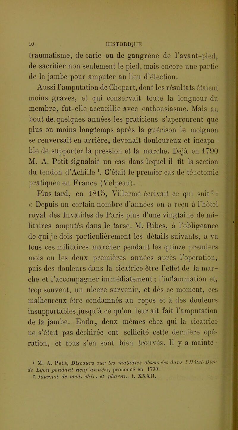 traumatisme, de carie ou de gangrène de l’avant-pied, de sacrifier non seulement le pied, mais encore une partie de la jambe pour amputer au lieu d’élection. Aussi l’amputation de Ghopart, dont les résultats étaient moins graves, et qui conservait toute la longueur du membre, fut-elle accueillie avec enthousiasme. Mais au bout de quelques années les praticiens s’aperçurent que plus ou moins longtemps après la guérison le moignon se renversait en arrière, devenait douloureux et incapa- ble de supporter la pression et la marche. Déjà en 1790 M. A. Petit signalait un cas dans lequel il fit la section du tendon d'Achille h C’était le premier cas de ténotomie pratiquée en France (Velpeau). Plus tard, en 1815, Villermé écrivait ce qui suiti 2: « Depuis un certain nombre d'années on a reçu à Dhôtel royal des Invalides de Paris plus d’une vingtaine de mi- litaires amputés dans le tarse. M. Ribes, à l’obligeance de qui je dois particulièrement les détails suivants, a vu tous ces militaires marcher pendant les quinze premiers mois ou les deux premières années après l'opération, puis des douleurs dans la cicatrice être l’effet de la mar- che et l’accompagner immédiatement ; l’intlammation et, trop souvent, un ulcère survenir, et dès ce moment, ces malheureux être condamnés au repos et à des douleurs insupportables jusqu’à ce qu’on leur ait fait l’amputation de la jambe. Enfin, deux mêmes chez qui la cicatrice ne s’était pas déchirée ont sollicité cette dernière opé- ration, et tous s’en sont bien trouvés. Il y a mainte i M. A. Petit, Discours sur les maladies observées dans l'Hôtel-Dieu de Lyon ■pendant neuf années, prononcé en 1790. • Journal de méd. chir. et pharm.. t. XXXII.