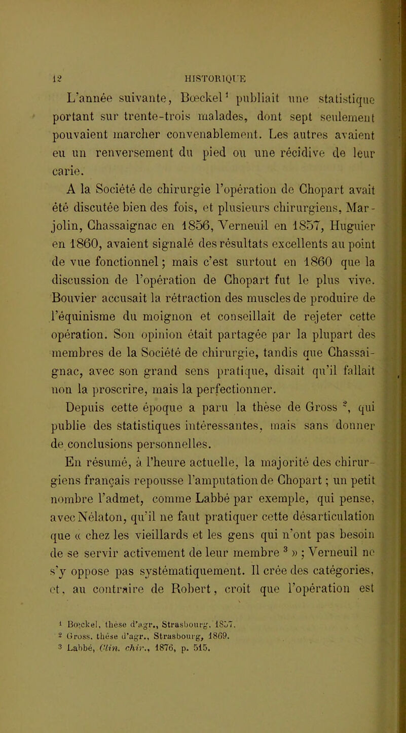 L’année suivante, Bœckel1 2 publiait une statistique portant sur trente-trois malades, dont sept seulement pouvaient marcher convenablement. Les autres avaient eu un renversement du pied ou une récidive de leur carie. A la Société de chirurgie l’opération de Chopart avait été discutée bien des fois, et plusieurs chirurgiens, Mar- jolin, Chassaignac en 1856, Verneuil en 1857, Huguier en 1860, avaient signalé des résultats excellents au point de vue fonctionnel; mais c’est surtout en 1860 que la discussion de l’opération de Chopart fut le plus vive. Bouvier accusait la rétraction des muscles de produire de l’équinisme du moignon et conseillait de rejeter cette opération. Son opinion était partagée par la plupart des membres de la Société de chirurgie, tandis que Chassai- gnac, avec son grand sens pratique, disait qu’il fallait non la proscrire, mais la perfectionner. Depuis cette époque a paru la thèse de Gross \ qui publie des statistiques intéressantes, mais sans donner de conclusions personnelles. En résumé, à l’heure actuelle, la majorité des chirur- giens français repousse l'amputation de Chopart ; un petit nombre l’admet, comme Labbé par exemple, qui pense, avecNélaton, qu’il ne faut pratiquer cette désarticulation que « chez les vieillards et les gens qui n’ont pas besoin de se servir activement de leur membre 3 » ; Verneuil ne s'y oppose pas systématiquement. Il crée des catégories, et, au contraire de Robert, croit que l’opération est 1 Bo^ckel, thèse d’agr., Strasbourg, 1857. 2 Gross. thèse d’agr., Strasbourg, 1869.