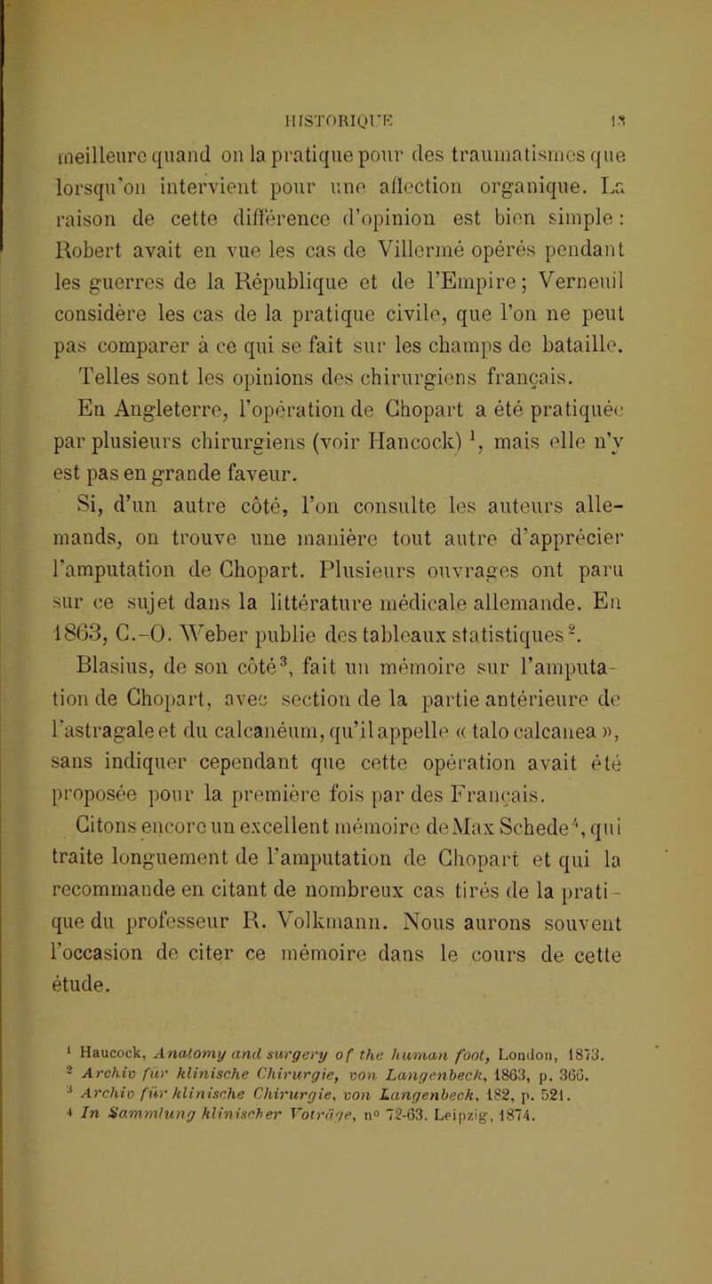 IIISTORIQriî l'î meilleure quand on la pratique pour des traumatismes que lorsqu'on intervient pour une affection organique. La raison de cette différence d’opinion est bien simple : Robert avait en vue les cas de Villermé opérés pendant les guerres de la République et de l’Empire; Verneuil considère les cas de la pratique civile, que l’on ne peut pas comparer à ce qui se fait sur les champs de bataille. Telles sont les opinions des chirurgiens français. En Angleterre, l’opération de Chopart a été pratiquée par plusieurs chirurgiens (voir Hancock) \ mais elle n’v est pas en grande faveur. Si, d’un autre côté, l’on consulte les auteurs alle- mands, on trouve une manière tout autre d'apprécier l’amputation de Chopart. Plusieurs ouvrages ont paru sur ce sujet dans la littérature médicale allemande. En 1863, C.-O. Weber publie des tableaux statistiques1 2. Blasius, de son côté3, fait un mémoire sur l’amputa- tion de Chopart, avec section de la partie antérieure de l'astragale et du calcanéum, qu’il appelle « talocalcanea », sans indiquer cependant que cette opération avait été proposée pour la première fois par des Français. Citons encore un excellent mémoire de Max Schede4, qui traite longuement de l’amputation de Chopart et qui la recommande en citant de nombreux cas tirés de la prati- que du professeur R. Volkmann. Nous aurons souvent l’occasion de citer ce mémoire dans le cours de cette étude. 1 Haucock, Anatomij and surgery of the hurnan font, London, 1873. 2 Archiv fur klinische Chirurgie, von Langenbeck, 1863, p. 366. 1 Archiv fur klinische Chirurgie, von Langenbeck, 182, p. 521. •* In Sammlung klinischer Votrage, n° 72-63. Leipzig, 1874.