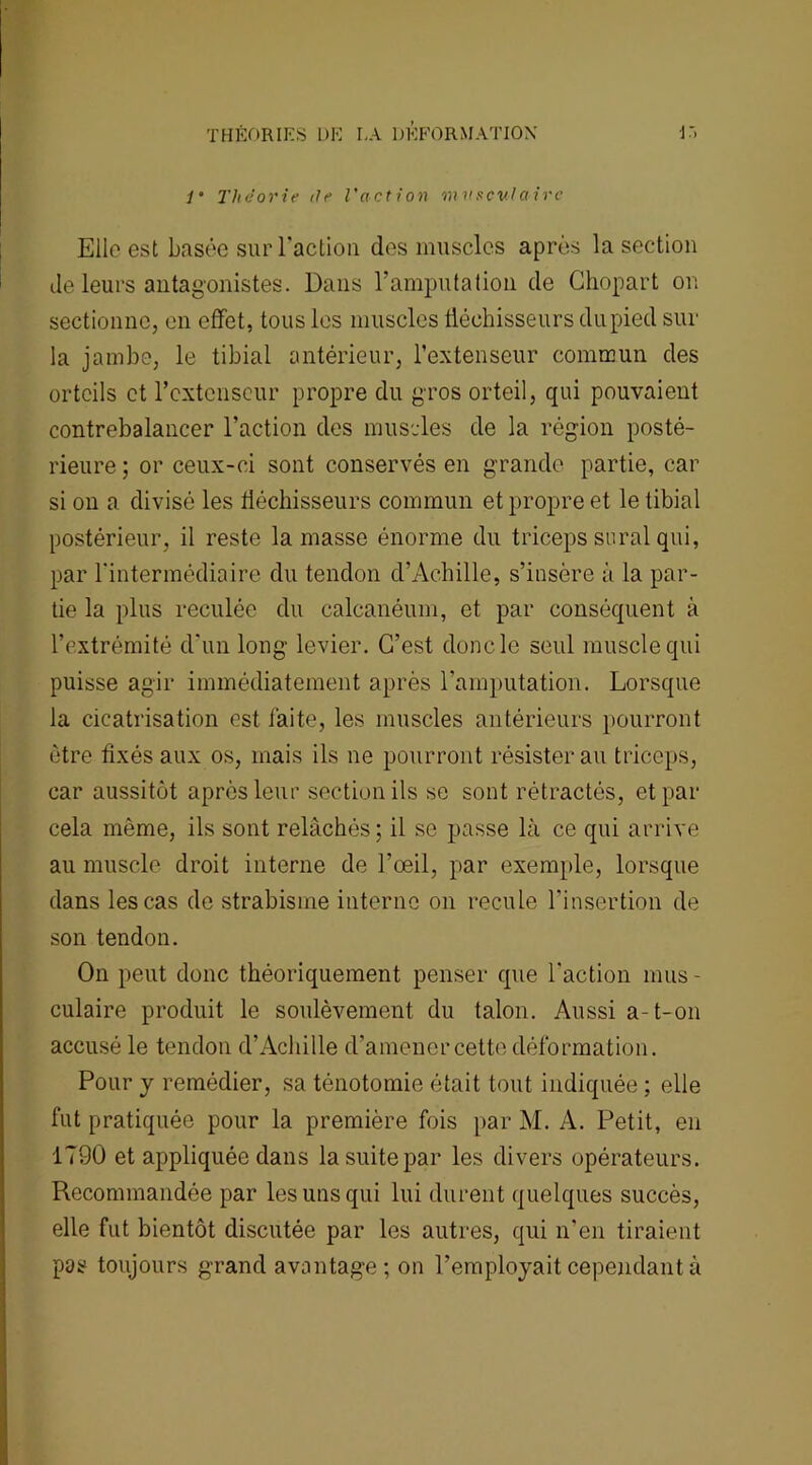 1 Théorie île l'action musculaire Elle est basée sur l'action des muscles après la section Je leurs antagonistes. Dans l'amputation de Chopart on sectionne, en effet, tous les muscles fléchisseurs du pied sur la jambe, le tibial antérieur, l’extenseur commun des orteils et l'extenseur propre du gros orteil, qui pouvaient contrebalancer l’action des muscles de la région posté- rieure ; or ceux-ci sont conservés en grande partie, car si on a divisé les fléchisseurs commun et propre et le tibial postérieur, il reste la masse énorme du triceps serai qui, par l'intermédiaire du tendon d’Achille, s’insère à la par- tie la plus reculée du calcanéum, et par conséquent à l’extrémité d'un long levier. C’est donc le seul muscle qui puisse agir immédiatement après l’amputation. Lorsque la cicatrisation est faite, les muscles antérieurs pourront être fixés aux os, mais ils ne pourront résisterai! triceps, car aussitôt après leur section ils se sont rétractés, et par cela même, ils sont relâchés; il se passe là ce qui arrive au muscle droit interne de l’œil, par exemple, lorsque dans les cas de strabisme interne on recule l’insertion de son tendon. On peut donc théoriquement penser que l'action mus- culaire produit le soulèvement du talon. Aussi a-t-on accusé le tendon d’Achille d’amener cette déformation. Pour y remédier, sa ténotomie était tout indiquée ; elle fut pratiquée pour la première fois par M. A. Petit, en 1790 et appliquée dans la suite par les divers opérateurs. Recommandée par les uns qui lui durent quelques succès, elle fut bientôt discutée par les autres, qui n’en tiraient pas toujours grand avantage ; on l’employait cependant à