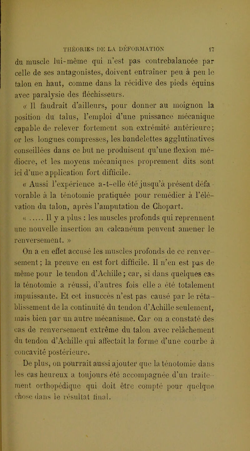 du muscle lui-même qui 11’est pas contrebalancée par celle de ses antagonistes, doivent entraîner peu à peu le talon en haut, comme dans la récidive des pieds équins avec paralysie des fléchisseurs. « 11 faudrait d’ailleurs, pour donner au moignon la position du talus, l’emploi d’une puissance mécanique capable de relever fortement son extrémité antérieure; or les longues compresses, les bandelettes agglutinatives conseillées dans ce but ne produisent qu’une flexion mé- diocre, et les moyens mécaniques proprement dits sont ici d’une application fort difficile. « Aussi l’expérience a-t-elle été jusqu’à présent défa vorable à la ténotomie pratiquée pour remédier à l’élé- vation du talon, après l’amputation de Chopart. u Il y a plus : les muscles profonds qui reprennent une nouvelle insertion au calcanéum peuvent amener le renversement. » On a en effet accusé les muscles profonds de ce renver- sement ; la preuve en est fort difficile. 11 n’en est pas de même pour le tendon d’Acliille ; car, si dans quelques cas la ténotomie a réussi, d’autres fois elle a été totalement impuissante. Et cet insuccès n’est pas causé par le réta- blissement de la continuité du tendon d’Achille seulement, mais bien par un autre mécanisme. Car on a constaté des cas de renversement extrême du talon avec relâchement du tendon d’Achille qui affectait la forme d’une courbe à concavité postérieure. De plus, on pourrait aussi ajouter que la ténotomie dans les cas heureux a toujours été accompagnée d’un traite ment orthopédique qui doit être compté pour quelque chose dans le résultat final.