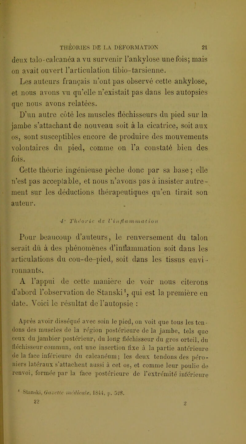 deux talo-calcanéaa vu survenir l'ankylose une fois; mais on avait ouvert l’articulation tibio-tarsienne. Les auteurs français n’ont pas observé cette ankylosé, et nous avons vu qu’elle n'existait pas dans les autopsies que nous avons relatées. D'un autre côté les muscles fléchisseurs du pied sur la jambe s’attachant de nouveau soit à la cicatrice, soit aux os, sont susceptibles encore de produire des mouvements volontaires du pied, comme on l’a constaté bien des fois. Cette théorie ingénieuse pèche donc par sa base ; elle n’est pas acceplable, et nous n’avons pas à insister autre- ment sur les déductions thérapeutiques qu'en tirait son auteur. 4“ Théorie cl s l'inflammation Pour beaucoup d’auteurs, le renversement du talon serait du à des phénomènes d’inflammation soit dans les articulations du cou-de-pied, soit dans les tissus envi- ronnants. A l’appui de cette manière de voir nous citerons d’abord l’observation de Stanski1, qui est la première en date. Voici le résultat de l'autopsie : Après avoir disséqué avec soin Je pied, on voit que tous les ten- dons des muscles de la région postérieure de la jambe, tels que ceux du jambier postérieur, du long fléchisseur du gros orteil, du fléchisseur commun, ont une insertion fixe à la partie antérieure de la face inférieure du calcanéum; les deux tendons des péro- niers latéraux s’attachent aussi à cet os, et comme leur poulie de renvoi, formée par la face postérieure de l’extrémité inférieure Stan.ski, GuseUe rariUcale. 18-i i. p. 528. 22 4