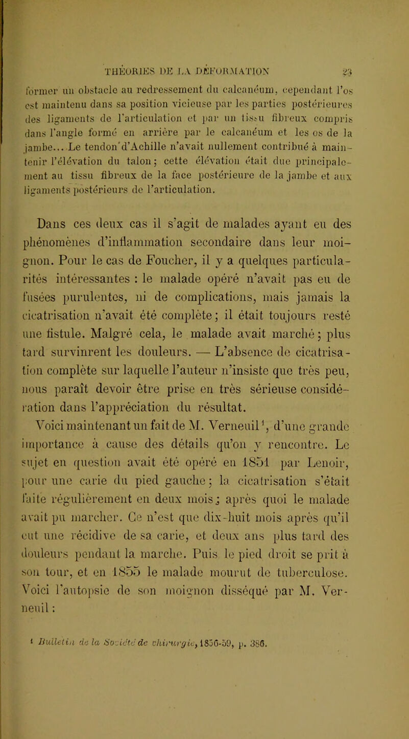 former un obstacle au redressement du calcanéum, cependant l’os est maintenu dans sa position vicieuse par les parties postérieures des ligaments de l’articulation et par un tissu fibreux compris dans l’angle formé en arrière par le calcanéum et les os de la jambe... Le tendon'd’Achille n’avait nullement contribué à main- tenir l’élévation du talon; cette élévation était due principale- ment au tissu fibreux de la face postérieure de la jambe et aux ligaments postérieurs de l’articulation. Dans ces deux cas il s’agit de malades ayant eu des phénomènes d’inflammation secondaire dans leur moi- gnon. Pour le cas de Foucher, il y a quelques particula- rités intéressantes : le malade opéré n’avait pas eu de l’usées purulentes, ni de complications, mais jamais la cicatrisation n’avait été complète ; il était toujours resté une tistule. Malgré cela, le malade avait marché ; plus tard survinrent les douleurs. — L’absence de cicatrisa- tion complète sur laquelle l’auteur n’insiste que très peu, nous paraît devoir être prise en très sérieuse considé- ration dans l’appréciation du résultat. Voici maintenant un fait de M. Verneuil1, d’une grande importance à cause des détails qu’on y rencontre. Le sujet en question avait été opéré en 1851 par Lenoir, pour une carie du pied gauche; la cicatrisation s’était laite régulièrement en deux mois; après quoi le malade avait pu marcher. Ce n’est que dix-huit mois après qu’il eut une récidive de sa carie, et deux ans plus tard des douleurs pendant la marche. Puis le pied droit se prit à sou tour, et en 1855 le malade mourut de tuberculose. Voici l’autopsie de son moignon disséqué par M. Ver- neuil :