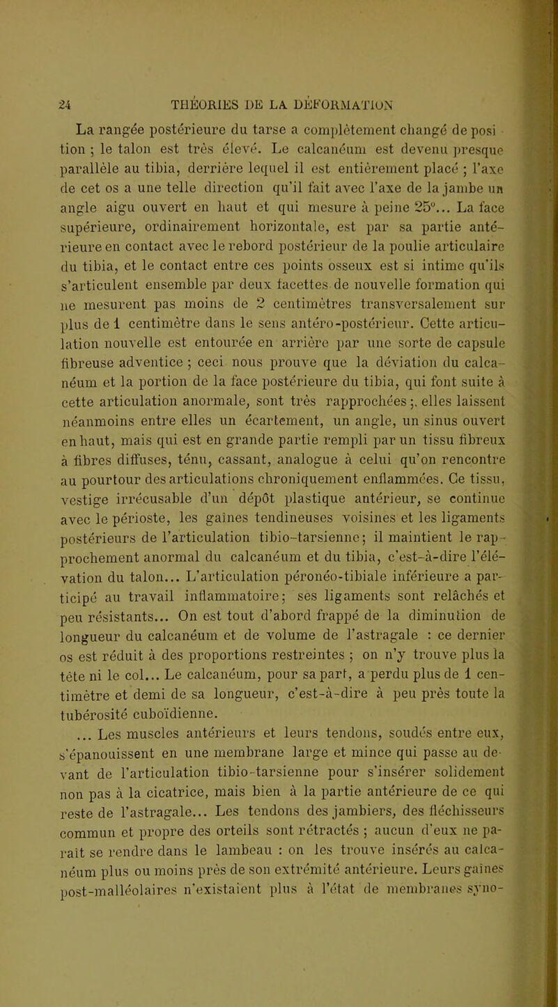 La rangée postérieure du tarse a complètement changé deposi tion ; le talon est très élevé. Le calcanéum est devenu presque parallèle au tibia, derrière lequel il est entièrement placé ; l’axe de cet os a une telle direction qu’il fait avec l’axe de la jambe un angle aigu ouvert en haut et qui mesure à peine 25°... La face supérieure, ordinairement horizontale, est par sa partie anté- rieure en contact avec le rebord postérieur de la poulie articulaire du tibia, et le contact entre ces points osseux est si intime qu'ils s’articulent ensemble par deux facettes de nouvelle formation qui ne mesurent pas moins de 2 centimètres transversalement sur plus de 1 centimètre dans le sens antéro-postérieur. Cette articu- lation nouvelle est entourée en arrière par une sorte de capsule fibreuse adventice ; ceci nous prouve que la déviation du calca- néum et la portion de la face postérieure du tibia, qui font suite à cette articulation anormale, sont très rapprochées ;. elles laissent néanmoins entre elles un écartement, un angle, un sinus ouvert en haut, mais qui est en grande partie rempli par un tissu fibreux à fibres diffuses, ténu, cassant, analogue à celui qu’on rencontre au pourtour désarticulations chroniquement enflammées. Ce tissu, vestige irrécusable d’un dépôt plastique antérieur, se continue avec le périoste, les gaines tendineuses voisines et les ligaments postérieurs de l’articulation tibio-tarsienne; il maintient le rap- prochement anormal du calcanéum et du tibia, c'est-à-dire l’élé- vation du talon... L’articulation péronéo-tibiale inférieure a par- ticipé au travail inflammatoire; ses ligaments sont relâchés et peu résistants... On est tout d’abord frappé de la diminution de longueur du calcanéum et de volume de l’astragale : ce dernier os est réduit à des proportions restreintes ; on n’y trouve plus la tête ni le col... Le calcanéum, pour sa part, a perdu plus de 1 cen- timètre et demi de sa longueur, c’est-à-dire à peu près toute la tubérosité cuboïdienne. ... Les muscles antérieurs et leurs tendons, soudés entre eux, s'épanouissent en une membrane large et mince qui passe au de- vant de l’articulation tibio-tarsienne pour s’insérer solidement non pas à la cicatrice, mais bien à la partie antérieure de ce qui reste de l’astragale... Les tendons desjambiers, des fléchisseurs commun et propre des orteils sont rétractés ; aucun d’eux ne pa- rait se rendre dans le lambeau : on les trouve insérés au calca- néum plus ou moins près de son extrémité antérieure. Leurs gaines post-malléolaires n'existaient plus à l’état de membranes syno-