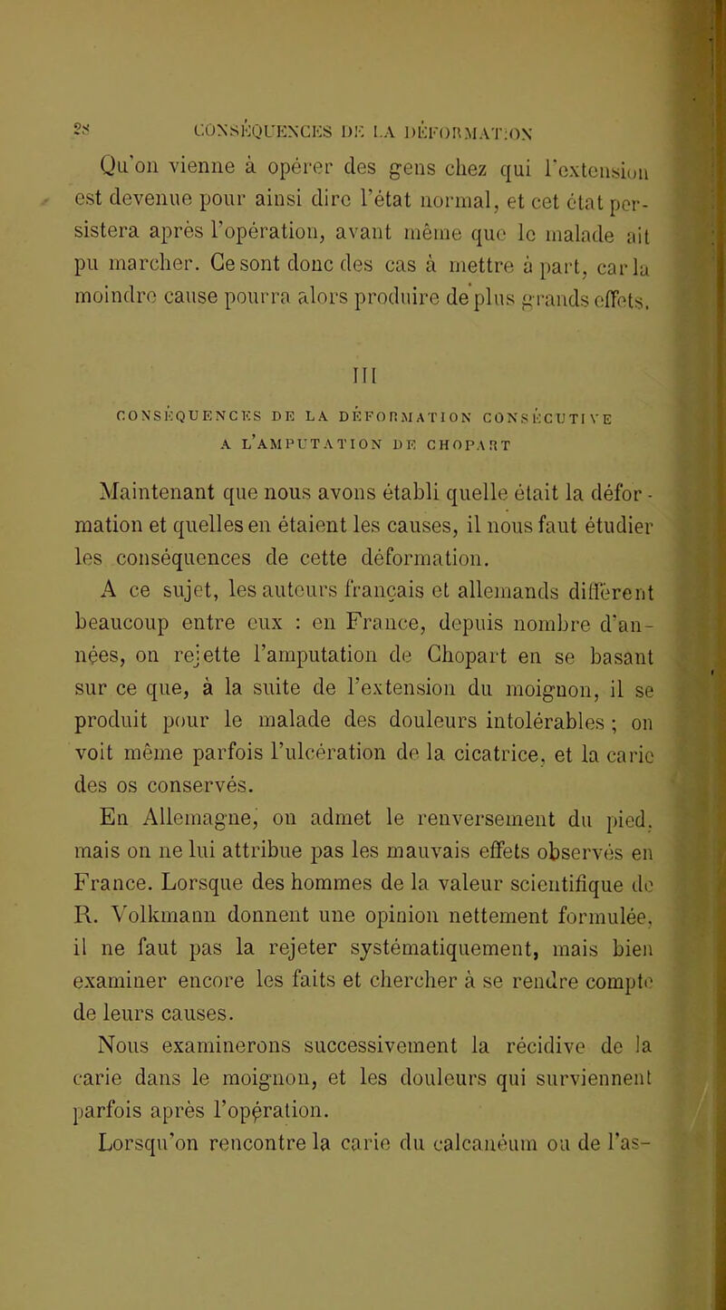 Qu'on vienne à opérer des gens chez qui l’extension est devenue pour ainsi dire l’état normal, et cet état per- sistera après l'opération, avant même que le malade ait pu marcher. Ce sont donc des cas à mettre à part, caria moindre cause pourra alors produire déplus grands effets. III CONSEQUENCES DE LA DEFORMATION CONSECUTIVE a l’amputation DE CHOPAHT Maintenant que nous avons établi quelle était la défor - mation et quelles en étaient les causes, il nous faut étudier les conséquences de cette déformation. A ce sujet, les auteurs français et allemands diffèrent beaucoup entre eux : en France, depuis nombre d'an- nées, on rejette l’amputation de Chopart en se basant sur ce que, à la suite de l’extension du moignon, il se produit pour le malade des douleurs intolérables ; on voit même parfois l’ulcération de la cicatrice, et la carie des os conservés. En Allemagne, on admet le renversement du pied, mais on ne lui attribue pas les mauvais effets observés en France. Lorsque des hommes de la valeur scientifique de R. Volkmann donnent une opinion nettement formulée, il ne faut pas la rejeter systématiquement, mais bien examiner encore les faits et chercher à se rendre compte de leurs causes. Nous examinerons successivement la récidive de la carie dans le moignon, et les douleurs qui surviennent parfois après l’opération. Lorsqu’on rencontre la carie du calcanéum ou de l’as-