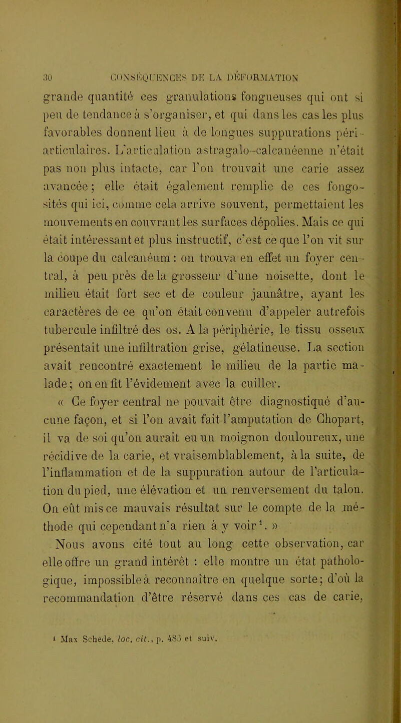 grande quantité ces granulations fongueuses qui ont si peu de tendance à s'organiser, et qui dans les cas les plus favorables donnent lieu à de longues suppurations péri articulaires. I/articulation astragalo-calcanéenne n’était pas non plus intacte, car l’on trouvait une carie assez avancée; elle ôtait également remplie de ces fongo- sités qui ici, comme cela arrive souvent, permettaient les mouvements en couvrant les surfaces dépolies. Mais ce qui était intéressant et plus instructif, c’est ce que l’on vit sur la coupe du calcanéum : on trouva en effet un foyer cen- tral, à peu près de la grosseur d'une noisette, dont le milieu était fort sec et de couleur jaunâtre, ayant les caractères de ce qu’on était convenu d’appeler autrefois tubercule infiltré des os. A la périphérie, le tissu osseux présentait une infiltration grise, gélatineuse. La section avait rencontré exactement le milieu de la partie ma- lade; on en fit l’évidement avec la cuiller. a Ce foyer central ne pouvait être diagnostiqué d’au- cune façon, et si l’on avait fait l’amputation de Chopart, il va de soi qu’on aurait eu un moignon douloureux, une récidive de la carie, et vraisemblablement, à la suite, de l’inflammation et de la suppuration autour de l’articula- tion du pied, une élévation et un renversement du talon. On eût mis ce mauvais résultat sur le compte de la mé- thode qui cependant n'a rien à y voir1. » Nous avons cité tout au long cette observation, car elle offre un grand intérêt : elle montre un état patholo- gique, impossible à reconnaître en quelque sorte; d'où la recommandation d’être réservé dans ces cas de carie. 1 Max Schede, loc, cit., p. 4S3 et suiv.