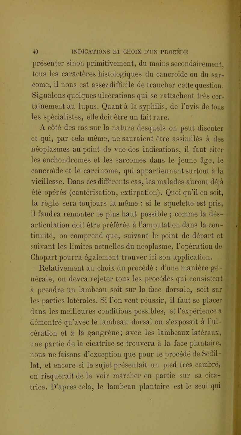 présenter sinon primitivement, du moins secondairement, tous les caractères histologiques du cancroïde ou du sar- come, il nous est assezdifncile de trancher cette question. Signalons quelques ulcérations qui se rattachent très cer- tainement au lupus. Quant à la syphilis, de l’avis de tous les spécialistes, elle doit être un fait rare. A côté des cas sur la nature desquels on peut discuter et qui, par cela même, 11e sauraient être assimilés à des néoplasmes au point de vue des indications, il faut citer les enchondromes et les sarcomes dans le jeune âge, le cancroïde et le carcinome, qui appartiennent surtout à la vieillesse. Dans ces différents cas, les malades auront déjà été opérés (cautérisation, extirpation). Quoi qu’il en soit, la règle sera toujours la même : si le squelette est pris, il faudra remonter le plus haut possible ; comme la dés- articulation doit être préférée à l’amputation dans la con- tinuité, on comprend que, suivant le point de départ et suivant les limites actuelles du néoplasme, l’opération de Chopart pourra également trouver ici son application. Relativement au choix du procédé : d’une manière gé- nérale, on devra rejeter tous les procédés qui consistent à prendre un lambeau soit sur la face dorsale, soit sur les parties latérales. Si l’on veut réussir, il faut se placer dans les meilleures conditions possibles, et l’expérience a démontré qu’avec le lambeau dorsal on s’exposait à l’ul- cération et à la gangrène; avec les lambeaux latéraux, une partie de la cicatrice se trouvera à la face plantaire, nous ne faisons d’exception que pour le procédé deSédil- lot, et encore si le sujet présentait un pied très cambré, on risquerait de le voir marcher en partie sur sa cica- trice. D’après cela, le lambeau plantaire est le seul qui