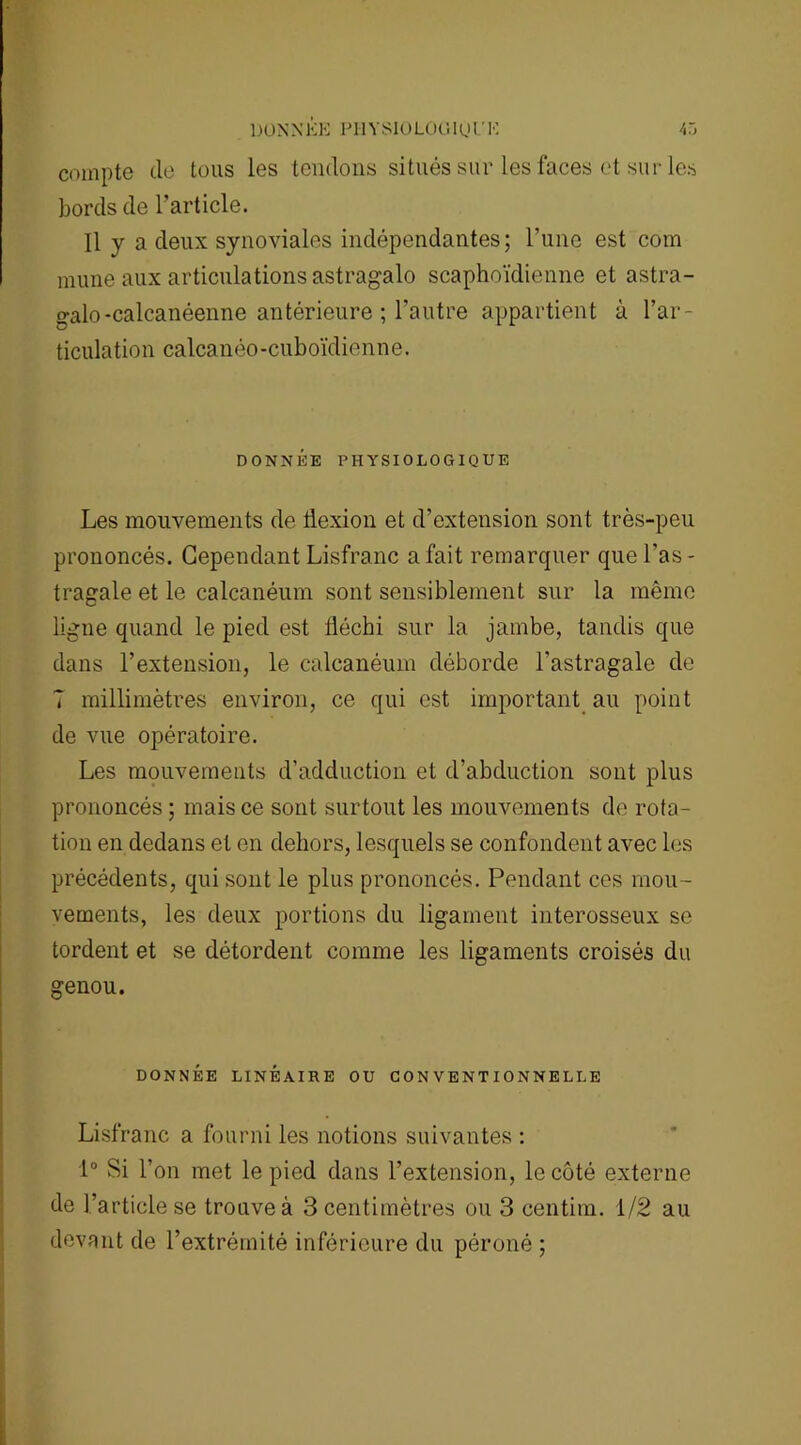 compte de tous les tendons situés sur les faces et sur les bords de l’article. Il y a deux synoviales indépendantes; l’une est com mune aux articulations astragalo scaphoïdienne et astra- o-alo-calcanéenne antérieure ; l’autre appartient à l’ar- ticulation calcanéo-cuboïdienne. DONNÉE PHYSIOLOGIQUE Les mouvements de flexion et d’extension sont très-peu prononcés. Cependant Lisfranc a fait remarquer que l'as - tragale et le calcanéum sont sensiblement sur la même ligne quand le pied est fléchi sur la jambe, tandis que dans l’extension, le calcanéum déborde l’astragale de 7 millimètres environ, ce qui est important au point de vue opératoire. Les mouvements d’adduction et d’abduction sont plus prononcés ; mais ce sont surtout les mouvements de rota- tion en dedans et en dehors, lesquels se confondent avec les précédents, qui sont le plus prononcés. Pendant ces mou- vements, les deux portions du ligament interosseux se tordent et se détordent comme les ligaments croisés du genou. DONNÉE LINÉAIRE OU CONVENTIONNELLE Lisfranc a fourni les notions suivantes : 1° Si l’on met le pied dans l’extension, le côté externe de l’article se trouve à 3 centimètres ou 3 centim. 1/2 au devant de l’extrémité inférieure du péroné ;