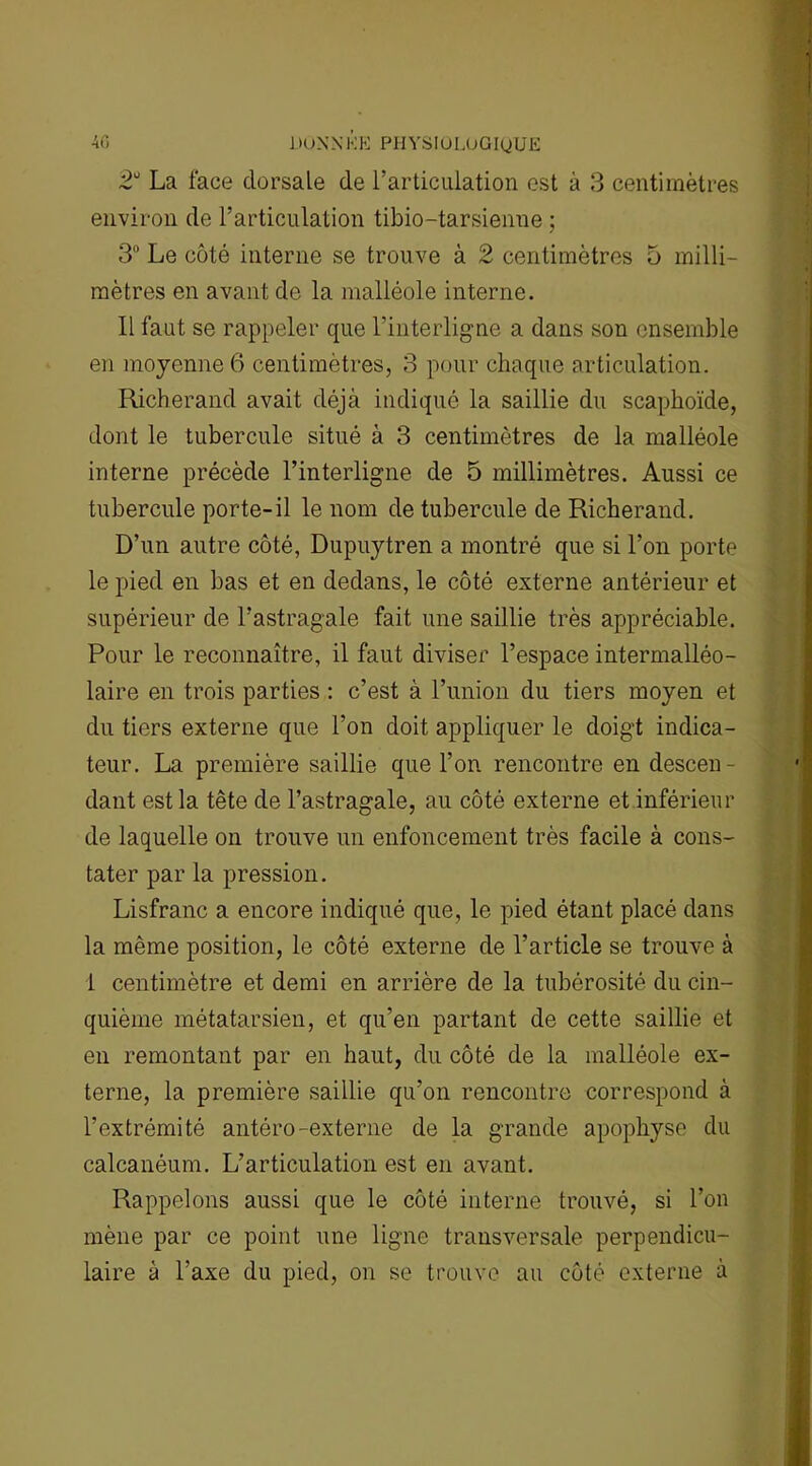 2U La face dorsale de l’articulation est à 3 centimètres environ de l’articulation tibio-tarsienne ; 3° Le côté interne se trouve à 2 centimètres 5 milli- mètres en avant de la malléole interne. Il faut se rappeler que l’interligne a dans son ensemble en moyenne 6 centimètres, 3 pour chaque articulation. Richerand avait déjà indiqué la saillie du scaphoïde, dont le tubercule situé à 3 centimètres de la malléole interne précède l’interligne de 5 millimètres. Aussi ce tubercule porte-il le nom de tubercule de Richerand. D’un autre côté, Dupuytren a montré que si l’on porte le pied en bas et en dedans, le côté externe antérieur et supérieur de l’astragale fait une saillie très appréciable. Pour le reconnaître, il faut diviser l’espace intermalléo- laire en trois parties : c’est à l’union du tiers moyen et du tiers externe que l’on doit appliquer le doigt indica- teur. La première saillie que l’on rencontre en descen- dant est la tête de l’astragale, au côté externe et inférieur de laquelle on trouve un enfoncement très facile à cons- tater par la pression. Lisfranc a encore indiqué que, le pied étant placé dans la même position, le côté externe de l’article se trouve à i centimètre et demi en arrière de la tubérosité du cin- quième métatarsien, et qu’en partant de cette saillie et en remontant par en haut, du côté de la malléole ex- terne, la première saillie qu’on rencontre correspond à l’extrémité antéro-externe de la grande apophyse du calcanéum. L’articulation est en avant. Rappelons aussi que le côté interne trouvé, si l’on mène par ce point une ligne transversale perpendicu- laire à l’axe du pied, on se trouve au côté externe à