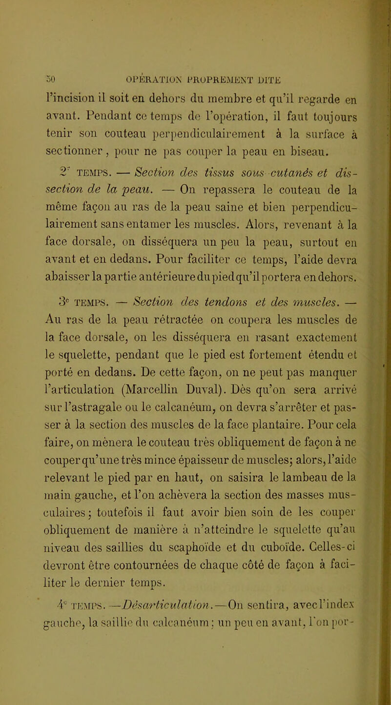 l’incision il soit en dehors du membre et qu’il regarde en avant. Pendant ce temps de l’opération, il faut toujours tenir son couteau perpendiculairement à la surface à sectionner , pour ne pas couper la peau en biseau. 2 temps. —Section des tissus sous cutanés et dis- section de la peau. — On repassera le couteau de la même façon au ras de la peau saine et bien perpendicu- lairement sans entamer les muscles. Alors, revenant à la face dorsale, on disséquera un peu la peau, surtout en avant et en dedans. Pour faciliter ce temps, l’aide devra abaisser la partie antérieure du pied qu’il portera en dehors. 3e temps. — Section des tendons et des muscles. — Au ras de la peau rétractée on coupera les muscles de la face dorsale, on les disséquera en rasant exactement le squelette, pendant que le pied est fortement étendu et porté en dedans. De cette façon, on ne peut pas manquer l’articulation (Marcellin Duval). Dès qu’on sera arrivé sur l’astragale ou le calcanéum, on devra s’arrêter et pas- ser à la section des muscles de la face plantaire. Pour cela faire, on mènera le couteau très obliquement de façon à ne couper qu’une très mince épaisseur de muscles; alors, l’aide relevant le pied par en haut, on saisira le lambeau de la main gauche, et l’on achèvera la section des masses mus- culaires ; toutefois il faut avoir bien soin de les couper obliquement de manière à n’atteindre le squelette qu’au niveau des saillies du scaphoïde et du cuboïde. Celles-ci devront être contournées de chaque côté de façon à faci- liter le dernier temps. 4e temps.—Désarticulation.—On sentira, avec l’index gauche, la saillie du calcanéum ; un peu en avant, l’on por-