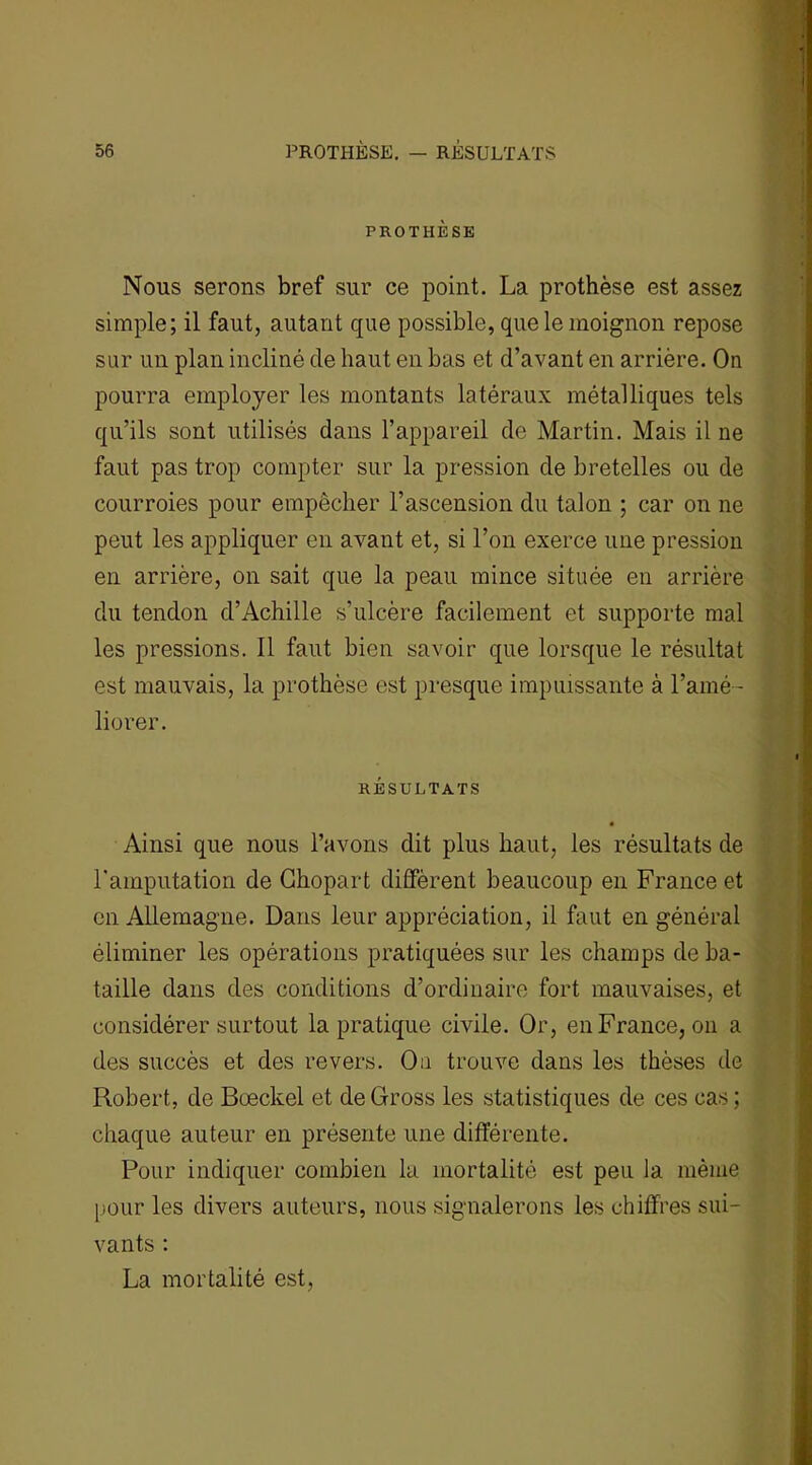 PROTHÈSE Nous serons bref sur ce point. La prothèse est assez simple; il faut, autant que possible, que le moignon repose sur un plan incliné de haut en bas et d’avant en arrière. On pourra employer les montants latéraux métalliques tels qu’ils sont utilisés dans l’appareil de Martin. Mais il ne faut pas trop compter sur la pression de bretelles ou de courroies pour empêcher l’ascension du talon ; car on ne peut les appliquer en avant et, si l’on exerce une pression en arrière, on sait que la peau mince située en arrière du tendon d’Achille s’ulcère facilement et supporte mal les pressions. 11 faut bien savoir que lorsque le résultat est mauvais, la prothèse est presque impuissante à l’amé- liorer. RÉSULTATS Ainsi que nous l’avons dit plus haut, les résultats de l'amputation de Ghopart diffèrent beaucoup en France et on Allemagne. Dans leur appréciation, il faut en général éliminer les opérations pratiquées sur les champs de ba- taille dans des conditions d’ordinaire fort mauvaises, et considérer surtout la pratique civile. Or, en France, on a des succès et des revers. Ou trouve dans les thèses de Robert, de Bœckel et deGross les statistiques de ces cas ; chaque auteur en présente une différente. Pour indiquer combien la mortalité est peu la même pour les divers auteurs, nous signalerons les chiffres sui- vants : La mortalité est,