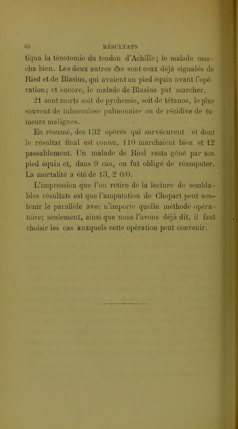 tiqua la ténotomie du tendon d’Achille ; le malade mar- cha bien. Les deux autres das sont ceux déjà signalés de Ried et de Blasius, qui avaient un pied équin avant l’opé- ration; et encore, le malade de Blasius put marcher. 21 sont morts soit de pyohémie, soit de tétanos, le plus souvent de tuberculose pulmonaire ou de récidive de tu- meurs malignes. En résumé, des 132 opérés qui survécurent, et dont le résultat final est connu, 110 marchaient bien et 12 passablement. Un malade de Ried resta gêné par son pied équin et, dans 9 cas, on fut obligé de réamputer. La mortalité a été de 13, 2 0/0. L’impression que l’on retire de la lecture de sembla- bles résultats est que l’amputation de Chopart peut sou- tenir le parallèle avec n’importe quelle méthode opéra- toire; seulement, ainsi que nous l’avons déjà dit, il faut choisir les cas auxquels cette opération peut convenir.