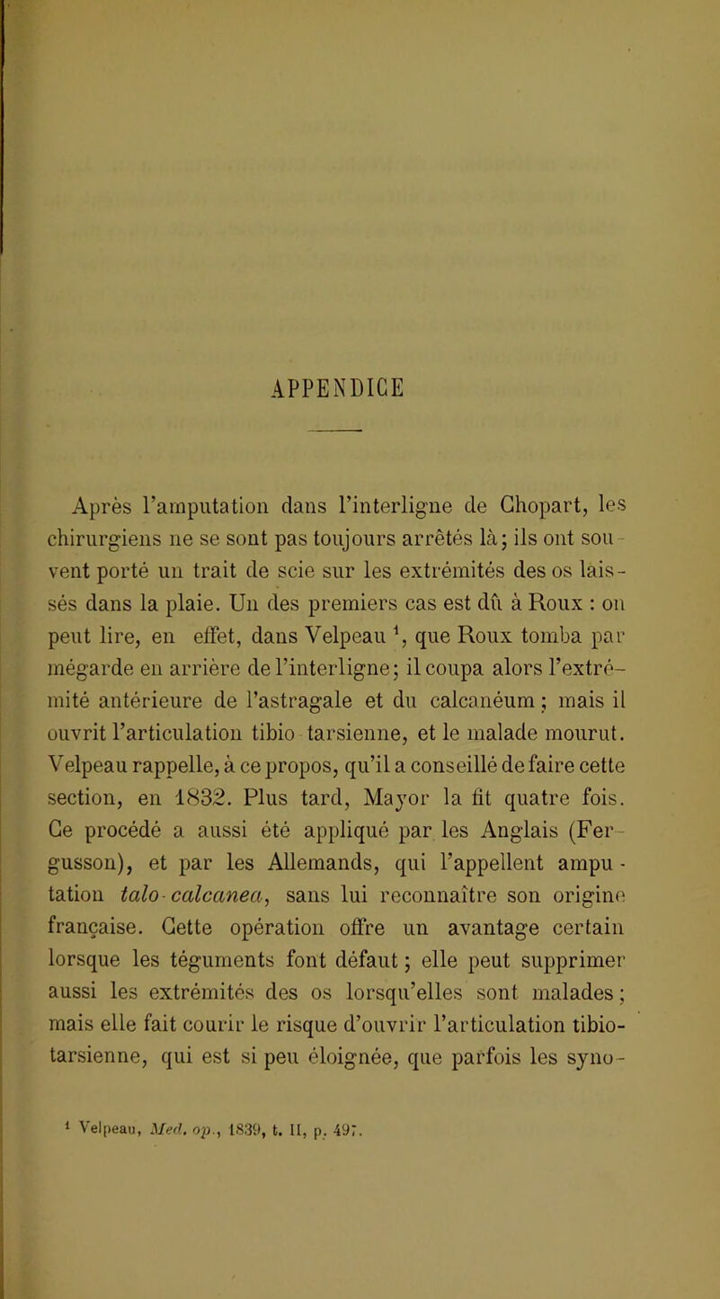 APPENDICE Après l’amputation dans l’interligne de Chopart, les chirurgiens ne se sont pas toujours arrêtés là; ils ont sou vent porté un trait de scie sur les extrémités des os lais- sés dans la plaie. Un des premiers cas est dû à Roux : on peut lire, en effet, dans Velpeau \ que Roux tomba par mégarde en arrière de l’interligne; il coupa alors l’extré- mité antérieure de l’astragale et du calcanéum ; mais il ouvrit l’articulation tibio tarsienne, et le malade mourut. Velpeau rappelle, à ce propos, qu’il a conseillé de faire cette section, en 1832. Plus tard, Mayor la fit quatre fois. Ce procédé a aussi été appliqué par les Anglais (Fer gusson), et par les Allemands, qui l’appellent ampu - tation talo calcanea, sans lui reconnaître son origine française. Cette opération offre un avantage certain lorsque les téguments font défaut ; elle peut supprimer aussi les extrémités des os lorsqu’elles sont malades ; mais elle fait courir le risque d’ouvrir l’articulation tibio- tarsienne, qui est si peu éloignée, que parfois les syno- 1 Velpeau, Med. op., 1839, t. II, p. 497.