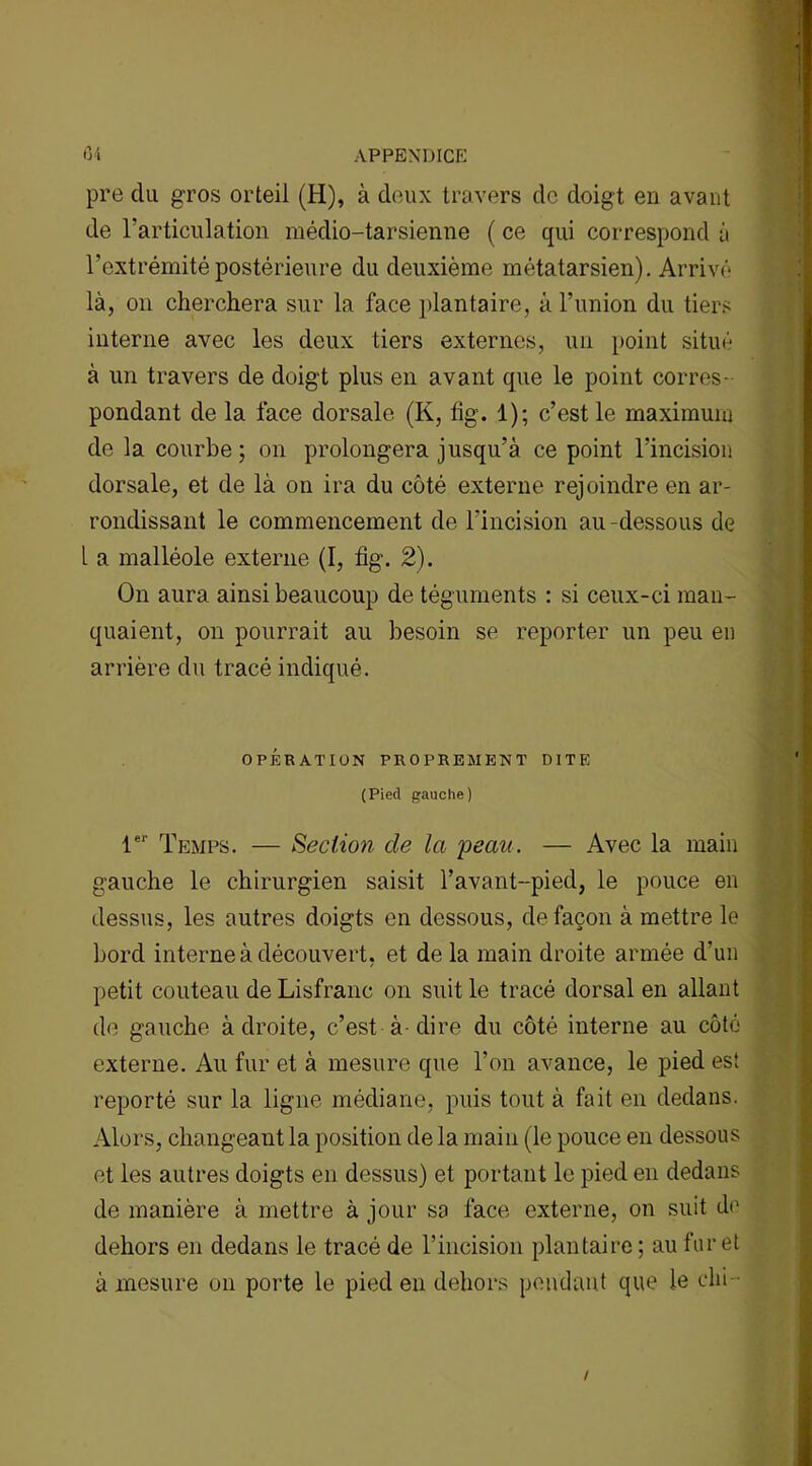 pre du gros orteil (H), à deux travers de doigt en avant de l’articulation médio-tarsienne ( ce qui correspond à l’extrémité postérieure du deuxième métatarsien). Arrivé là, on cherchera sur la face plantaire, à l’union du tiers interne avec les deux tiers externes, un point situé à un travers de doigt plus en avant que le point corres- pondant de la face dorsale (K, fig. 1); c’est le maximum de la courbe ; on prolongera jusqu’à ce point l’incision dorsale, et de là on ira du côté externe rejoindre en ar- rondissant le commencement de l'incision au-dessous de 1 a malléole externe (I, fig. 2). On aura ainsi beaucoup de téguments : si ceux-ci man- quaient, on pourrait au besoin se reporter un peu en arrière du tracé indiqué. OPÉRATION PROPREMENT DITE (Pied gauche) 1er Temps. — Section de la y eau. — Avec la main gauche le chirurgien saisit l’avant-pied, le pouce en dessus, les autres doigts en dessous, de façon à mettre le bord interne à découvert, et de la main droite armée d’un petit couteau de Lisfranc on suit le tracé dorsal en allant de gauche à droite, c’est à-dire du côté interne au côté externe. Au fur et à mesure que l’on avance, le pied est reporté sur la ligne médiane, puis tout à fait en dedans. Alors, changeant la position de la main (le pouce en dessous et les autres doigts en dessus) et portant le pied en dedans de manière à mettre à jour sa face externe, on suit de dehors en dedans le tracé de l’incision plantaire ; au furet à mesure on porte le pied en dehors pendant que le chi /