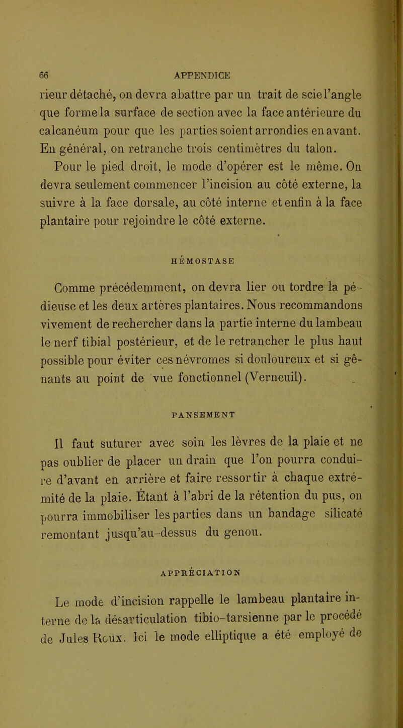 rieur détaché, on devra abattre par un trait de sciel’angle que forme la surface de section avec la face antérieure du calcanéum pour que les parties soient arrondies en avant. En général, on retranche trois centimètres du talon. Pour le pied droit, le mode d’opérer est le même. On devra seulement commencer l’incision au côté externe, la suivre à la face dorsale, au côté interne et enfin à la face plantaire pour rejoindre le côté externe. HÉMOSTASE Comme précédemment, on devra lier ou tordre la pé- dieuse et les deux artères plantaires. Nous recommandons vivement de rechercher dans la partie interne du lambeau le nerf tibial postérieur, et de le retrancher le plus haut possible pour éviter cesnévromes si douloureux et si gê- nants au point de vue fonctionnel (Verneuil). PANSEMENT Il faut suturer avec soin les lèvres de la plaie et ne pas oublier de placer un drain que l’on pourra condui- re d’avant en arrière et faire ressortir à chaque extré- mité de la plaie. Étant à l’abri de la rétention du pus, on pourra immobiliser les parties dans un bandage silicaté remontant jusqu’au-dessus du genou. APPRÉCIATION Le mode d’incision rappelle le lambeau plantaire in- terne de la désarticulation tibio-tarsienne par le procédé de Jules Roux. Ici le mode elliptique a été employé de