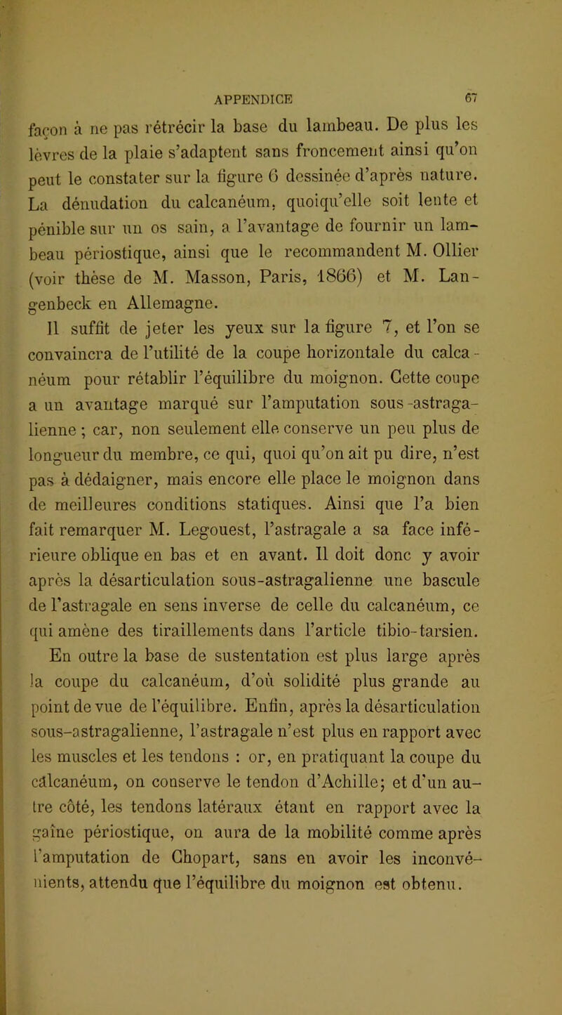 façon à ne pas rétrécir la base du lambeau. De plus les lèvres de la plaie s’adaptent sans froncement ainsi qu’on peut le constater sur la figure 6 dessinée d’après nature. La dénudation du calcanéum, quoiqu’elle soit lente et pénible sur un os sain, a l’avantage de fournir un lam- beau périostique, ainsi que le recommandent M. Ollier (voir thèse de M. Masson, Paris, 1866) et M. Lan- genbeck en Allemagne. Il suffit de jeter les yeux sur la figure 7, et l’on se convaincra de l’utilité de la coupe horizontale du calca - néum pour rétablir l’équilibre du moignon. Cette coupe a un avantage marqué sur l’amputation sous-astraga- lienne ; car, non seulement elle conserve un peu plus de longueur du membre, ce qui, quoi qu’on ait pu dire, n’est pas à dédaigner, mais encore elle place le moignon dans de meilleures conditions statiques. Ainsi que l’a bien fait remarquer M. Legouest, l’astragale a sa face infé- rieure oblique en bas et en avant. 11 doit donc y avoir après la désarticulation sous-astragalienne une bascule de l’astragale en sens inverse de celle du calcanéum, ce qui amène des tiraillements dans l’article tibio-tarsien. En outre la base de sustentation est plus large après la coupe du calcanéum, d’où solidité plus grande au point de vue de l’équilibre. Enfin, après la désarticulation sous-astragalienne, l’astragale n’est plus en rapport avec les muscles et les tendons : or, en pratiquant la coupe du câlcanéum, on conserve le tendon d’Achille; et d'un au- tre côté, les tendons latéraux étant en rapport avec la gaine périostique, on aura de la mobilité comme après l'amputation de Ghopart, sans en avoir les inconvé- nients, attendu que l’équilibre du moignon est obtenu.