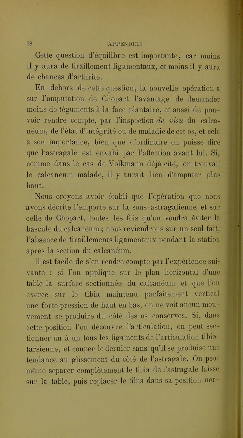 Gctte question d’équilibre est importante, car moins il y aura de tiraillement ligamentaux, et moins il y aura de chances d’arthrite. En dehors de cette question, la nouvelle opération a sur l’amputation de Ghopart l’avantage de demander ' moins de téguments à la face plantaire, et aussi de pou- voir rendre compte, par l’inspection de visu du calca- néum, de l’état d’intégrité ou de maladie de cet os, et cela a son importance, bien que d’ordinaire on puisse dire que l’astragale est envahi par l’affection avant lui. Si, comme dans le cas de Volkmann déjà cité, on trouvait le calcanéum malade, il y aurait lieu d’amputer plus haut. Nous croyons avoir établi que l’opération que nous avons décrite l’emporte sur la sous-astragalienne et sur celle de Ghopart. toutes les fois qu’on voudra éviter la bascule du calcanéum ; nous reviendrons sur un seul fait, l’absence de tiraillements ligamenteux pendant la station après la section du calcanéum. 11 est facile de s’en rendre compte par l’expérience sui- vante : si l’on applique sur le plan horizontal d’une table la surface sectionnée du calcanéum et que l'on exerce sur le tibia maintenu parfaitement vertical une forte pression de haut en bas, on ne voit aucun mou- vement se produire du côté des os conservés. Si, dans cette position l’on découvre l’articulation, on peut sec- tionner un à un tous les ligaments de l’articulation tibio tarsienne, et couper le dernier sans qu’il se produise une tendance au glissement du côté de l’astragale. On peut même séparer complètement le tibia de l’astragale laissé sur la table, puis replacer le tibia dans sa position nor-