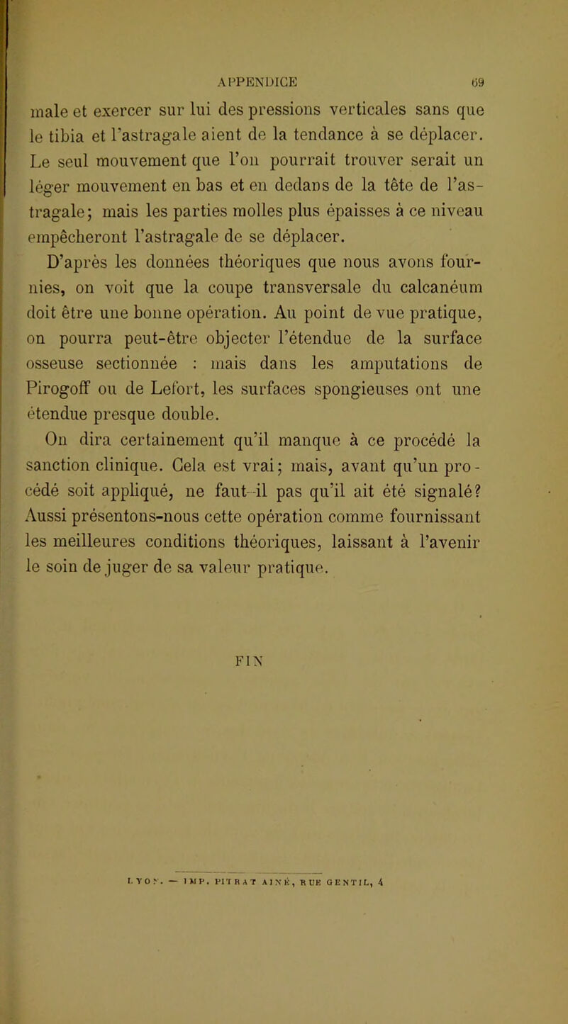 male et exercer sur lui des pressions verticales sans que le tibia et l'astragale aient de la tendance à se déplacer. Le seul mouvement que l’on pourrait trouver serait un léger mouvement en bas et en dedans de la tête de l’as- tragale; mais les parties molles plus épaisses à ce niveau empêcheront l’astragale de se déplacer. D’après les données théoriques que nous avons four- nies, on voit que la coupe transversale du calcanéum doit être une bonne opération. Au point de vue pratique, on pourra peut-être objecter l’étendue de la surface osseuse sectionnée : mais dans les amputations de Pirogoff ou de Lefort, les surfaces spongieuses ont une étendue presque double. On dira certainement qu’il manque à ce procédé la sanction clinique. Gela est vrai; mais, avant qu’un pro- cédé soit appliqué, ne faut-il pas qu’il ait été signalé? Aussi présentons-nous cette opération comme fournissant les meilleures conditions théoriques, laissant à l’avenir le soin déjuger de sa valeur pratique. FIN I. Y O N. WP. PITHAT AIN K, K UK GENTIL, 4