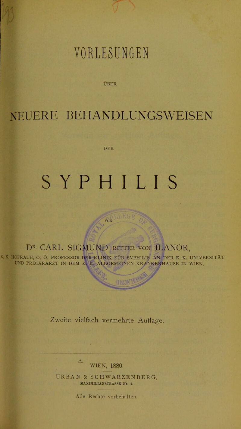 VORLESUNGEN ÜBER NEUERE BEHANDLUNGSWEISEN DER SYPHILIS VON DR- CARL SIGMUND ritter von ILANOR, v K. HOFRATH, O. Ö. PROFESSOR DER KLINIK FÜR SYPHILIS AN DER K. K. UNIVERSITÄT UND PRIMARARZT IN DEM K. K. ALLGEMEINEN KRANKENHAUSE IN WIEN. > - \ / ... v 'S- JF Zweite vielfach vermehrte Auflage. WIEN, 1880. URBAN & SCHWARZENBERG, MAXIMILIANSTRASSE Nr. 4. Alle Rechte Vorbehalten.