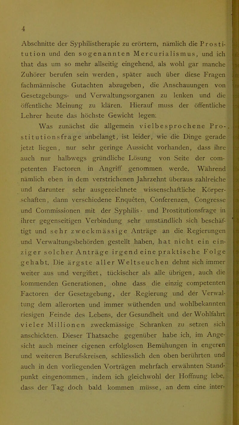 Abschnitte der Syphilistherapie zu erörtern, nämlich die Prosti- tution und den sogenannten Mercurialismus, und ich that das um so mehr allseitig eingehend, als wohl gar manche Zuhörer berufen sein werden, später auch über diese Fragen fachmännische Gutachten abzugeben, die Anschauungen von Gesetzgebungs- und Verwaltungsorganen zu lenken und die öffentliche Meinung zu klären. Hierauf muss der öffentliche Lehrer heute das höchste Gewicht legen. Was zunächst die allgemein vielbesprochene Pro-, stitutionsfrage anbelangt, ist leider, wie die Dinge gerade jetzt liegen, nur sehr geringe Aussicht vorhanden, dass ihre auch nur halbwegs gründliche Lösung von Seite der com- petenten Factoren in Angriff genommen werde. Während nämlich eben in dem verstrichenen Jahrzehnt überaus zahlreiche und darunter sehr ausgezeichnete wissenschaftliche Körper- schaften , dann verschiedene Enqueten, Conferenzen, Congresse und Commissionen mit der Syphilis - und Prostitutionsfrage in ihrer gegenseitigen Verbindung sehr umständlich sich beschäf- tigt und sehr zweckmässige Anträge an die Regierungen und Verwaltungsbehörden gestellt haben, hat nicht ein ein- ziger solcher Anträge irgend ei ne praktische Folge gehabt, Die ärgste aller Weltseuchen dehnt sich immer weiter aus und vergiftet, tückischer als alle übrigen, auch die kommenden Generationen, ohne dass die einzig competenten Factoren der Gesetzgebung, der Regierung und der Verwal- tung dem allerorten und immer wüthenden und wohlbekannten riesigen Feinde des Lebens, der Gesundheit und der Wohlfahrt vieler Millionen zweckmässige Schranken zu setzen sich anschickten. Dieser Thatsache gegenüber habe ich, im Ange- sicht auch meiner eigenen erfolglosen Bemühungen in engeren und weiteren Berufskreisen, schliesslich den oben berührten und auch in den vorliegenden Vorträgen mehrfach erwähnten Stand- punkt eingenommen, indem ich gleichwohl der Hoffnung lebe, dass der Tag doch bald kommen müsse, an dem eine inter-