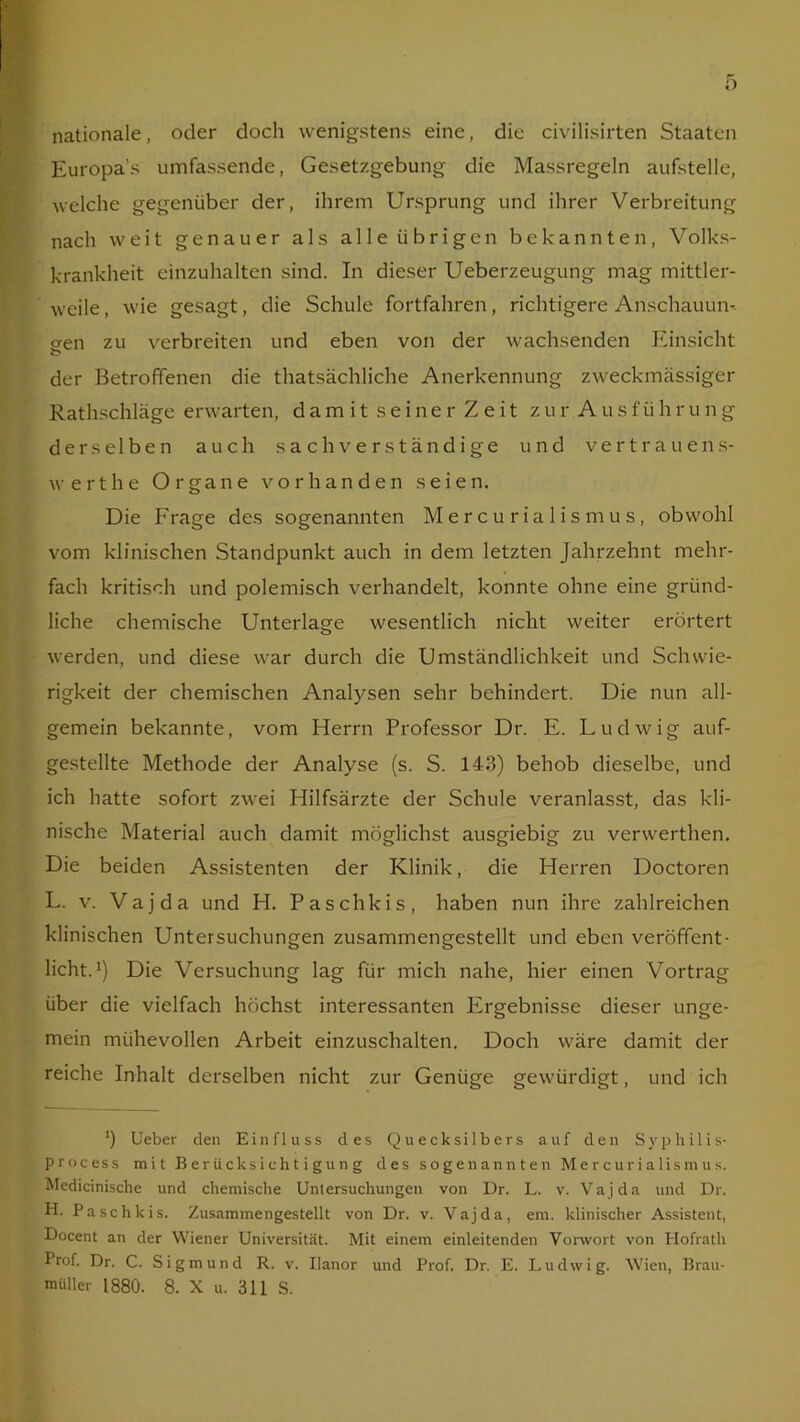 nationale, oder doch wenigstens eine, die civilisirten Staaten Europa’s umfassende, Gesetzgebung die Massregeln aufstelle, welche gegenüber der, ihrem Ursprung und ihrer Verbreitung nach weit genauer als alle übrigen bekannten, Volks- krankheit einzuhalten sind. In dieser Ueberzeugung mag mittler- weile , wie gesagt, die Schule fortfahren, richtigere Anschauun- gen zu verbreiten und eben von der wachsenden Einsicht C* der Betroffenen die thatsächliche Anerkennung zweckmässiger Rathschläge erwarten, damit seiner Zeit zur Ausführung derselben auch sachverständige und Vertrauens- werthe Organe vorhanden seien. Die Frage des sogenannten Mercu rialismus, obwohl vom klinischen Standpunkt auch in dem letzten Jahrzehnt mehr- fach kritisch und polemisch verhandelt, konnte ohne eine gründ- liche chemische Unterlage wesentlich nicht weiter erörtert werden, und diese war durch die Umständlichkeit und Schwie- rigkeit der chemischen Analysen sehr behindert. Die nun all- gemein bekannte, vom Herrn Professor Dr. E. Ludwig auf- gestellte Methode der Analyse (s. S. 143) behob dieselbe, und ich hatte sofort zwei Hilfsärzte der Schule veranlasst, das kli- nische Material auch damit möglichst ausgiebig zu verwerthen. Die beiden Assistenten der Klinik, die Herren Doctoren L. v. Vajda und H. Paschkis, haben nun ihre zahlreichen klinischen Untersuchungen zusammengestellt und eben veröffent- licht.1) Die Versuchung lag für mich nahe, hier einen Vortrag über die vielfach höchst interessanten Ergebnisse dieser unge- mein mühevollen Arbeit einzuschalten. Doch wäre damit der reiche Inhalt derselben nicht zur Genüge gewürdigt, und ich 1 ’) Ueber den Einfluss des Quecksilbers auf den Syphilis- process mit Berücksichtigung des sogenannten Mercu rialismus. Medicinische und chemische Untersuchungen von Dr. L. v. Vajda und Dr. H. Paschkis. Zusammengestellt von Dr. v. Vajda, em. klinischer Assistent, Docent an der Wiener Universität. Mit einem einleitenden Vorwort von Hofrath Prof. Dr. C. Sigmund R. v. Uanor und Prof. Dr. E. Ludwig. Wien, Brau- müller 1880. 8. X u. 311 S.