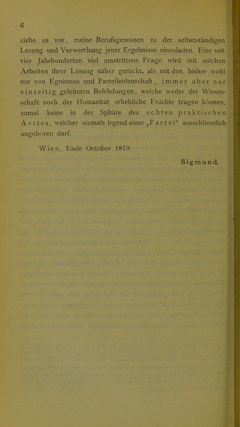 ziehe es vor, meine Berufsgenossen zu der selbstständigen Lesung und Verwerthung jener Ergebnisse einzuladen. Eine seit vier Jahrhunderten viel umstrittene Frage wird mit solchen Arbeiten ihrer Lösung näher gerückt, als mit den, bisher wohl nur von Egoismus und Parteileidenschaft , immer aber nur einseitig geleiteten Befehdungen, welche weder der Wissen- schaft noch der Humanität erhebliche Früchte tragen können, zumal keine in der Sphäre des echten praktischen A r z t e s , welcher niemals irgend einer „P arte i“ ausschliesslich angehören darf. Wien, Ende October 1879. Sigmund.