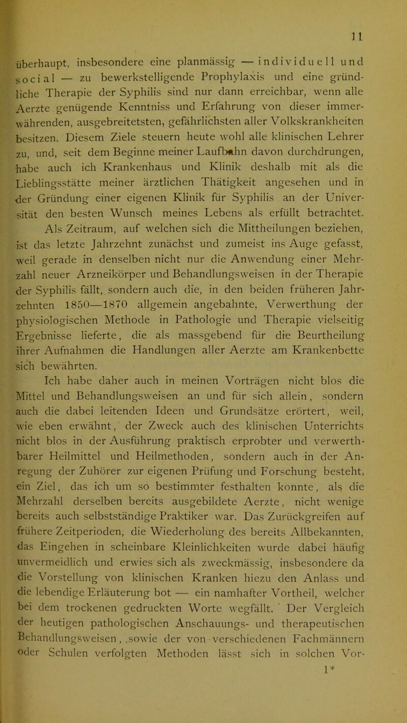 überhaupt, insbesondere eine planmässig — individuell und social — zu bewerkstelligende Prophylaxis und eine gründ- liche Therapie der Syphilis sind nur dann erreichbar, wenn alle Aerzte genügende Kenntniss und Erfahrung von dieser immer- währenden, ausgebreitetsten, gefährlichsten aller Volkskrankheiten besitzen. Diesem Ziele steuern heute wohl alle klinischen Lehrer zu, und, seit dem Beginne meiner Laufbahn davon durchdrungen, habe auch ich Krankenhaus und Klinik deshalb mit als die Lieblingsstätte meiner ärztlichen Thätigkeit angesehen und in der Gründung einer eigenen Klinik für Syphilis an der Univer- sität den besten Wunsch meines Lebens als erfüllt betrachtet. Als Zeitraum, auf welchen sich die Mittheilungen beziehen, ist das letzte Jahrzehnt zunächst und zumeist ins Auge gefasst, weil gerade in denselben nicht nur die Anwendung einer Mehr- zahl neuer Arzneikörper und Behandlungsweisen in der Therapie der Syphilis fällt, sondern auch die, in den beiden früheren Jahr- zehnten 1850—1870 allgemein angebahnte, Verwerthung der physiologischen Methode in Pathologie und Therapie vielseitig Ergebnisse lieferte, die als massgebend für die Beurtheilung ihrer Aufnahmen die Handlungen aller Aerzte am Krankenbette sich bewährten. Ich habe daher auch in meinen Vorträgen nicht blos die Mittel und Behandlungsweisen an und für sich allein , sondern auch die dabei leitenden Ideen und Grundsätze erörtert, weil, wie eben erwähnt, der Zweck auch des klinischen Unterrichts nicht blos in der Ausführung praktisch erprobter und vcrwerth- barer Heilmittel und Heilmethoden, sondern auch in der An- regung der Zuhörer zur eigenen Prüfung und Forschung besteht, ein Ziel, das ich um so bestimmter festhalten konnte, als die Mehrzahl derselben bereits ausgebildete Aerzte, nicht wenige bereits auch selbstständige Praktiker war. Das Zurückgreifen auf frühere Zeitperioden, die Wiederholung des bereits Allbekannten, das Eingehen in scheinbare Kleinlichkeiten wurde dabei häufig unvermeidlich und erwies sich als zweckmässig, insbesondere da die Vorstellung von klinischen Kranken hiezu den Anlass und die lebendige Erläuterung bot— ein namhafter Vortheil, welcher bei dem trockenen gedruckten Worte wegfällt. Der Vergleich der heutigen pathologischen Anschauungs- und therapeutischen Behandlungsweisen, .sowie der von verschiedenen Fachmännern oder Schulen verfolgten Methoden lässt sich in solchen Vor- 1*