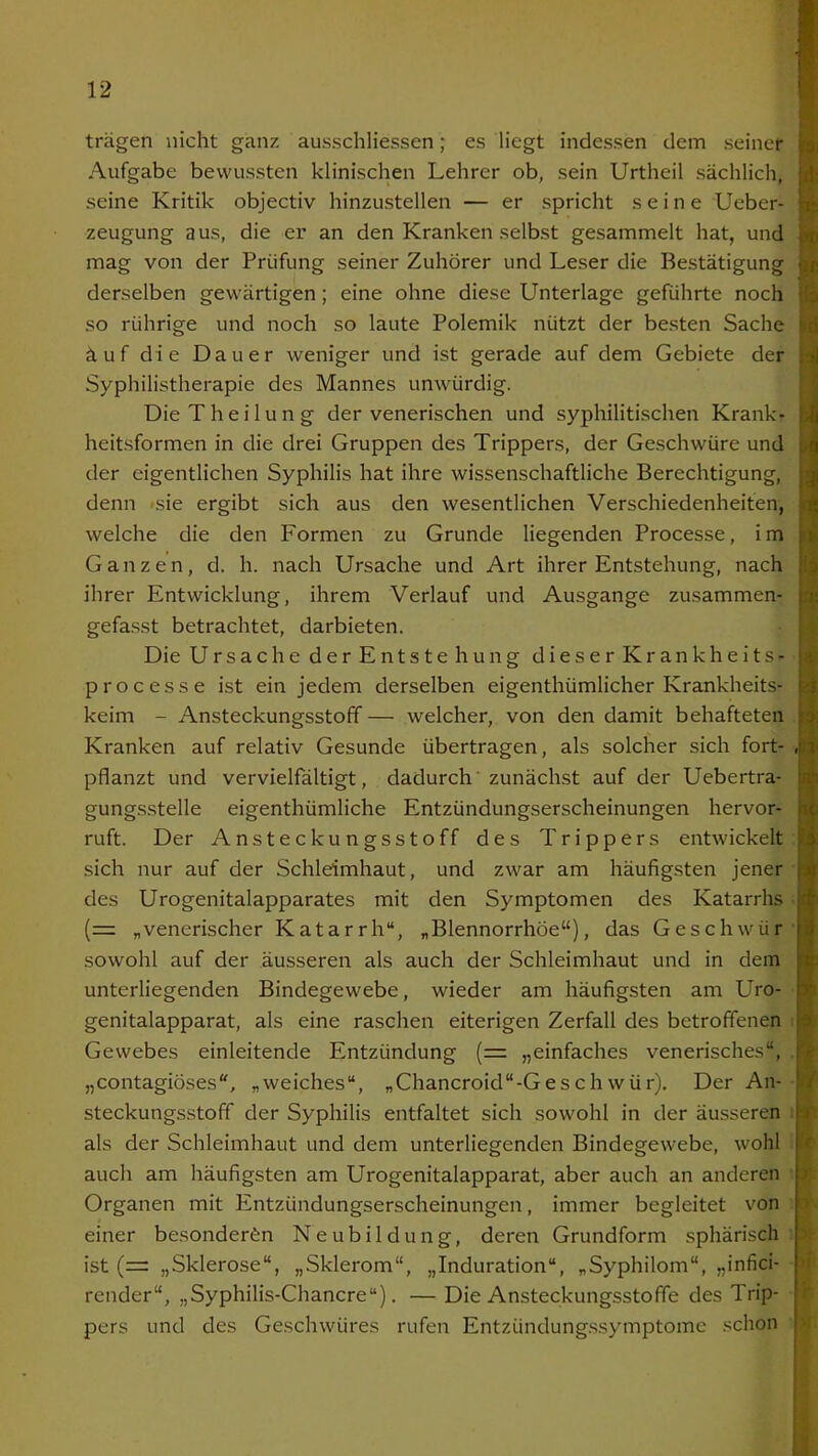 trägen nicht ganz ausschliessen; es liegt indessen dem seiner Aufgabe bewussten klinischen Lehrer ob, sein Urtheil sächlich, seine Kritik objectiv hinzustellen — er spricht seine Ueber- zeugung aus, die er an den Kranken selbst gesammelt hat, und mag von der Prüfung seiner Zuhörer und Leser die Bestätigung derselben gewärtigen; eine ohne diese Unterlage geführte noch so rührige und noch so laute Polemik nützt der besten Sache äuf die Dauer weniger und ist gerade auf dem Gebiete der Syphilistherapie des Mannes unwürdig. Die T h e i 1 u n g der venerischen und syphilitischen Krank- heitsformen in die drei Gruppen des Trippers, der Geschwüre und der eigentlichen Syphilis hat ihre wissenschaftliche Berechtigung, denn sie ergibt sich aus den wesentlichen Verschiedenheiten, welche die den Formen zu Grunde liegenden Processe, im Ganzen, d. h. nach Ursache und Art ihrer Entstehung, nach ihrer Entwicklung, ihrem Verlauf und Ausgange zusammen- gefasst betrachtet, darbieten. Die Ursache der Entste hung dieser Krankheits- processe ist ein jedem derselben eigenthümlicher Krankheits- keim - Ansteckungsstoff — welcher, von den damit behafteten Kranken auf relativ Gesunde übertragen, als solcher sich fort- pflanzt und vervielfältigt, dadurch zunächst auf der Uebertra- gungsstelle eigenthümliche Entzündungserscheinungen hervor- ruft. Der Ansteckungsstoff des Trippers entwickelt sich nur auf der Schleimhaut, und zwar am häufigsten jener des Urogenitalapparates mit den Symptomen des Katarrhs (= „venerischer Katarrh“, „Blennorrhoe“), das Geschwür sowohl auf der äusseren als auch der Schleimhaut und in dem unterliegenden Bindegewebe, wieder am häufigsten am Uro- genitalapparat, als eine raschen eiterigen Zerfall des betroffenen Gewebes einleitende Entzündung (= „einfaches venerisches“, „contagiöses“, „weiches“, „Chancroid“-Geschwür). Der An- steckungsstoff der Syphilis entfaltet sich sowohl in der äusseren als der Schleimhaut und dem unterliegenden Bindegewebe, wohl auch am häufigsten am Urogenitalapparat, aber auch an anderen Organen mit Entzündungserscheinungen, immer begleitet von einer besonderen Neubildung, deren Grundform sphärisch ist (= „Sklerose“, „Sklerom“, „Induration“, „Syphilom“, „infici- render“, „Syphilis-Chancre“). — Die Ansteckungsstoffe des Trip- pers und des Geschwüres rufen Entzündungssymptome schon