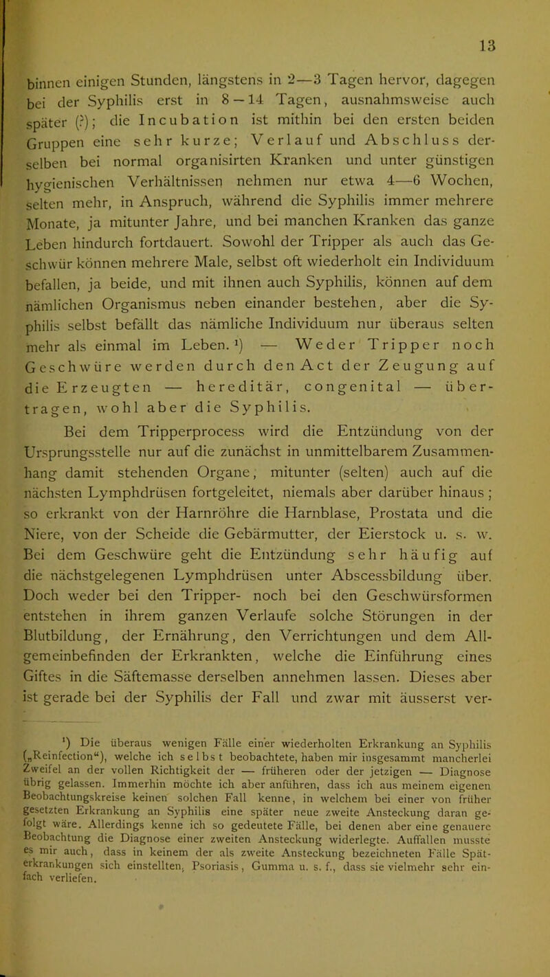 binnen einigen Stunden, längstens in 2—3 Tagen hervor, dagegen bei der Syphilis erst in 8 — 14 Tagen, ausnahmsweise auch später (?); die Incubation ist mithin bei den ersten beiden Gruppen eine sehr kurze; Verlauf und Abschluss der- selben bei normal organisirten Kranken und unter günstigen hygienischen Verhältnissen nehmen nur etwa 4—6 Wochen, selten mehr, in Anspruch, während die Syphilis immer mehrere Monate, ja mitunter Jahre, und bei manchen Kranken das ganze Leben hindurch fortdauert. Sowohl der Tripper als auch das Ge- schwür können mehrere Male, selbst oft wiederholt ein Individuum befallen, ja beide, und mit ihnen auch Syphilis, können auf dem nämlichen Organismus neben einander bestehen, aber die Sy- philis selbst befällt das nämliche Individuum nur überaus selten mehr als einmal im Leben.1) — Weder Tripper noch Geschwüre werden durch den Act der Zeugung auf die Erzeugten — hereditär, congenital — über- tragen, wohl aber die Syphilis. Bei dem Tripperprocess wird die Entzündung von der Ursprungsstelle nur auf die zunächst in unmittelbarem Zusammen- hang damit stehenden Organe, mitunter (selten) auch auf die nächsten Lymphdrüsen fortgeleitet, niemals aber darüber hinaus ; so erkrankt von der Harnröhre die Harnblase, Prostata und die Niere, von der Scheide die Gebärmutter, der Eierstock u. s. w. Bei dem Geschwüre geht die Entzündung sehr häufig auf die nächstgelegenen Lymphdrüsen unter Abscessbildung über. Doch weder bei den Tripper- noch bei den Geschwürsformen entstehen in ihrem ganzen Verlaufe solche Störungen in der Blutbildung, der Ernährung, den Verrichtungen und dem All- gemeinbefinden der Erkrankten, welche die Einführung eines Giftes in die Säftemasse derselben annehmen lassen. Dieses aber ist gerade bei der Syphilis der Fall und zwar mit äusserst ver- ') Die überaus wenigen Fälle einer wiederholten Erkrankung an Syphilis („Reinfection“), welche ich selbst beobachtete, haben mir insgesammt mancherlei Zweifel an der vollen Richtigkeit der — früheren oder der jetzigen — Diagnose übrig gelassen. Immerhin möchte ich aber anführen, dass ich aus meinem eigenen Beobachtungskreise keinen solchen Fall kenne, in welchem bei einer von früher gesetzten Erkrankung an Syphilis eine später neue zweite Ansteckung daran ge- folgt wäre. Allerdings kenne ich so gedeutete Fälle, bei denen aber eine genauere Beobachtung die Diagnose einer zweiten Ansteckung widerlegte. Auffallen musste es mir auch, dass in keinem der als zweite Ansteckung bezeichneten Fälle Spät- erkrankungen sich einstellten, Psoriasis, Gumma u. s. f., dass sie vielmehr sehr ein- fach verliefen.