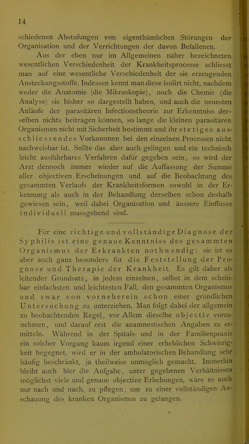 schiedenen Abstufungen von eigenthümlichen Störungen der Organisation und der Verrichtungen der davon Befallenen. Aus der eben nur im Allgemeinen näher bezeichneten wesentlichen Verschiedenheit der Krankheitsprocesse schliesst man auf eine wesentliche Verschiedenheit der sie erzeugenden Ansteckungsstoffe. Indessen kennt man diese isolirt nicht, nachdem weder die Anatomie (die Mikroskopie), noch die Chemie (die Analyse) sie bisher so dargestellt haben, und auch die neuesten Anläufe der parasitären Infectionstheorie zur Erkenntniss der- selben nichts beitragen können, so lange die kleinen parasitären Organismen nicht mit Sicherheit bestimmt und ihr stetiges aus- sch Hessen des Vorkommen bei den einzelnen Processen nicht nachweisbar ist. Sollte das aber auch gelingen und ein technisch leicht ausführbares Verfahren dafür gegeben sein, so wird der Arzt dennoch immer wieder auf die Auffassung der Summe aller objectiven Erscheinungen und auf die Beobachtung des gesammten Verlaufs der Krankheitsformen sowohl in der Er- kennung als auch in der Behandlung derselben schon deshalb gewiesen sein, weil dabei Organisation und äussere Einflüsse individuell massgebend sind. Für eine richtige und vollständigeDiagnose der Syphilis ist eine genaue Kenntniss des gesammten Organismus der Erkrankten nothwendig: sie ist es aber auch ganz besonders für die Feststellung der Pro- gnose und Therapie der Krankheit. Es gilt daher als leitender Grundsatz, in jedem einzelnen, selbst in dem schein- bar einfachsten und leichtesten Fall, den gesammten Organismus und zwar von vorne herein schon einer gründlichen Untersuchung zu unterziehen. Man folgt dabei der allgemein zu beobachtenden Regel, vor Allem dieselbe objectiv vorzu- nehmen , und darauf erst die anamnestischen Angaben zu er- mitteln. Während in der Spitals- und in der Familienpraxis ein solcher Vorgang kaum irgend einer erheblichen Schwierig- keit begegnet, wird er in der ambulatorischen Behandlung sehr häufig beschränkt, ja theilweise unmöglich gemacht. Immerhin bleibt auch hier die Aufgabe, unter gegebenen Verhältnissen möglichst viele und genaue objective Erhebungen, wäre es auch nur nach und nach, zu pflegen, um zu einer vollständigen An- schauung des kranken Organismus zu gelangen.