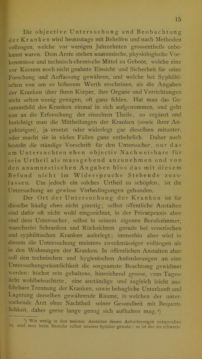 Die objective Untersuchung und Beobachtung der Kranken wird heutzutage mit Behelfen und nach Methoden vollzogen, welche vor wenigen Jahrzehnten grossentheils unbe- kannt waren. Dem Arzte stehen anatomische, physiologische Vor- kenntnisse und technisch-chemische Mittel zu Gebote, welche eine vor Kurzem noch nicht geahnte Einsicht und Sicherheit für seine Forschung und Auffassung gewähren, und welche bei Syphiliti- schen von um so höherem Werth erscheinen, als die Angaben der Kranken über ihren Körper, ihre Organe und Verrichtungen nicht selten wenig genügen, oft ganz fehlen. Hat man das Ge- sammtbild des Kranken einmal in sich aufgenommen, und geht nun an die Erforschung der einzelnen Theile, so ergänzt und berichtigt man die Mittheilungen der Kranken (sowie ihrer An- gehörigen) , ja ersetzt oder widerlegt gar dieselben mitunter, oder macht sie in vielen Fällen ganz entbehrlich. Daher auch besteht die ständige Vorschrift für den Untersucher, nur das am Untersuchten eben objectiv Nachweisbare für sein Urtheil als massgebend anzunehmen und von den anamnestischen Angaben blos das mit diesem Befund nicht im Widerspruche Stehende zuzu- lassen. Um jedoch ein solches Urtheil zu schöpfen, ist die Untersuchung an gewisse Vorbedingungen gebunden. Der Ort der Untersuchung der Kranken ist für dieselbe häufig eben nicht günstig; selbst öffentliche Anstalten sind dafür oft nicht wohl eingerichtet, in der Privatpraxis aber sind dem Untersucher, selbst in seinem eigenen Berufszimmer, mancherlei Schranken und Rücksichten gerade bei venerischen und syphilitischen Kranken auferlegt; immerhin aber wird in diesem die Untersuchung meistens zweckmässiger vollzogen als in den Wohnungen der Kranken. In öffentlichen Anstalten aber soll den technischen und hygienischen Anforderungen an eine Untersuchungsräumlichkeit die sorgsamste Beachtung gewidmet werden: höchst rein gehaltene, hinreichend grosse, vom Tages- licht wohlbeleuchtete, eine anständige und zugleich leicht aus- führbare I rennung der Kranken, sowie behagliche Unterkunft und Lagerung derselben gewährende Räume, in welchen der unter- suchende Arzt ohne Nachtheil seiner Gesundheit mit Bequem- lichkeit, daher gerne lange genug sich aufhalten mag. ’) ') Wie wenig in den meisten Anstalten diesen Anforderungen entsprochen ist, wird man beim Besuche selbst neuerer Spitäler gewahr; es ist das ein schwerer